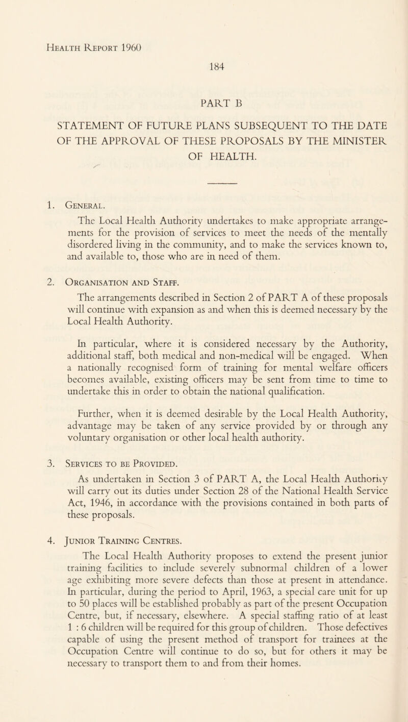 184 PART B STATEMENT OF FUTURE PLANS SUBSEQUENT TO TFIE DATE OF THE APPROVAL OF TITESE PROPOSALS BY THE MINISTER OF HEALTH. 1. General. The Local Health Authority undertakes to make appropriate arrange¬ ments for the provision of services to meet the needs of the mentally disordered living in the community, and to make the services known to, and available to, those who are in need of them. 2. Organisation and Staff. The arrangements described m Section 2 of PART A of these proposals will continue with expansion as and when this is deemed necessary by the Local Health Authority. hi particular, where it is considered necessary by the Authority, additional staff, both medical and non-medical will be engaged. When a nationally recognised form of training for mental welfare officers becomes available, existing officers may be sent from time to time to undertake this in order to obtain the national qualification. Further, when it is deemed desirable by the Local Health Authority, advantage may be taken of any service provided by or through any voluntary organisation or other local health authority. 3. Services to be Provided. As undertaken in Section 3 of PART A, the Local Health Authority will carry out its duties under Section 28 of the National Health Service Act, 1946, in accordance with the provisions contained in both parts of these proposals. 4. Junior Training Centres. The Local Llealth Authority proposes to extend the present junior training facilities to include severely subnormal children of a lower age exhibiting more severe defects than those at present in attendance. In particular, during the period to April, 1963, a special care unit for up to 50 places will be established probably as part of the present Occupation Centre, but, if necessary, elsewhere. A special staffing ratio of at least 1 : 6 children will be required for this group of children. Those defectives capable of using the present method of transport for trainees at the Occupation Centre will continue to do so, but for others it may be necessary to transport them to and from their homes.