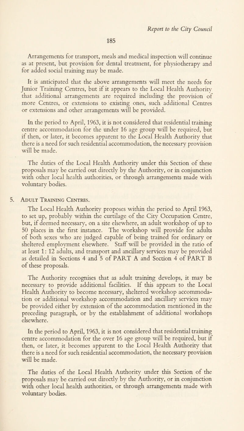 185 Arrangements for transport, meals and medical inspection will continue as at present, but provision for dental treatment, for physiotherapy and for added social training may be made. It is anticipated that the above arrangements will meet the needs for Junior Training Centres, but if it appears to the Local Health Authority that additional arrangements are required including the provision of more Centres, or extensions to existing ones, such additional Centres or extensions and other arrangements will be provided. In the period to April, 1963, it is not considered that residential training centre accommodation for the under 16 age group will be required, but if then, or later, it becomes apparent to the Local Health Authority that there is a need for such residential accommodation, the necessary provision will be made. The duties of the Local Health Authority under this Section of these proposals may be carried out directly by the Authority, or in conjunction with other local health authorities, or through arrangements made with voluntary bodies. 5. Adult Training Centres. The Local Health Authority proposes within the period to April 1963, to set up, probably within the curtilage of the City Occupation Centre, but, if deemed necessary, on a site elsewhere, an adult workshop of up to 50 places in the first instance. The workshop will provide for adults of both sexes who are Judged capable of being trained for ordinary or sheltered employment elsewhere. Staff will be provided in the ratio of at least 1:12 adults, and transport and ancillary services may be provided as detailed in Sections 4 and 5 of PART A and Section 4 of PART B of these proposals. The Authority recognises that as adult training develops, it may be necessary to provide additional facilities. If this appears to the Local Health Authority to become necessary, sheltered workshop accommoda¬ tion or additional workshop accommodation and ancillary services may be provided either by extension of the accommodation mentioned in the preceding paragraph, or by the establishment of additional workshops elsewhere. In the period to April, 1963, it is not considered that residential training centre accommodation for the over 16 age group will be required, but if then, or later, it becomes apparent to the Local Health Authority that there is a need for such residential accommodation, the necessary provision will be made. The duties of the Local Health Authority under this Section of the proposals may be carried out directly by the Authority, or in conjunction with other local health authorities, or through arrangements made with voluntary bodies.