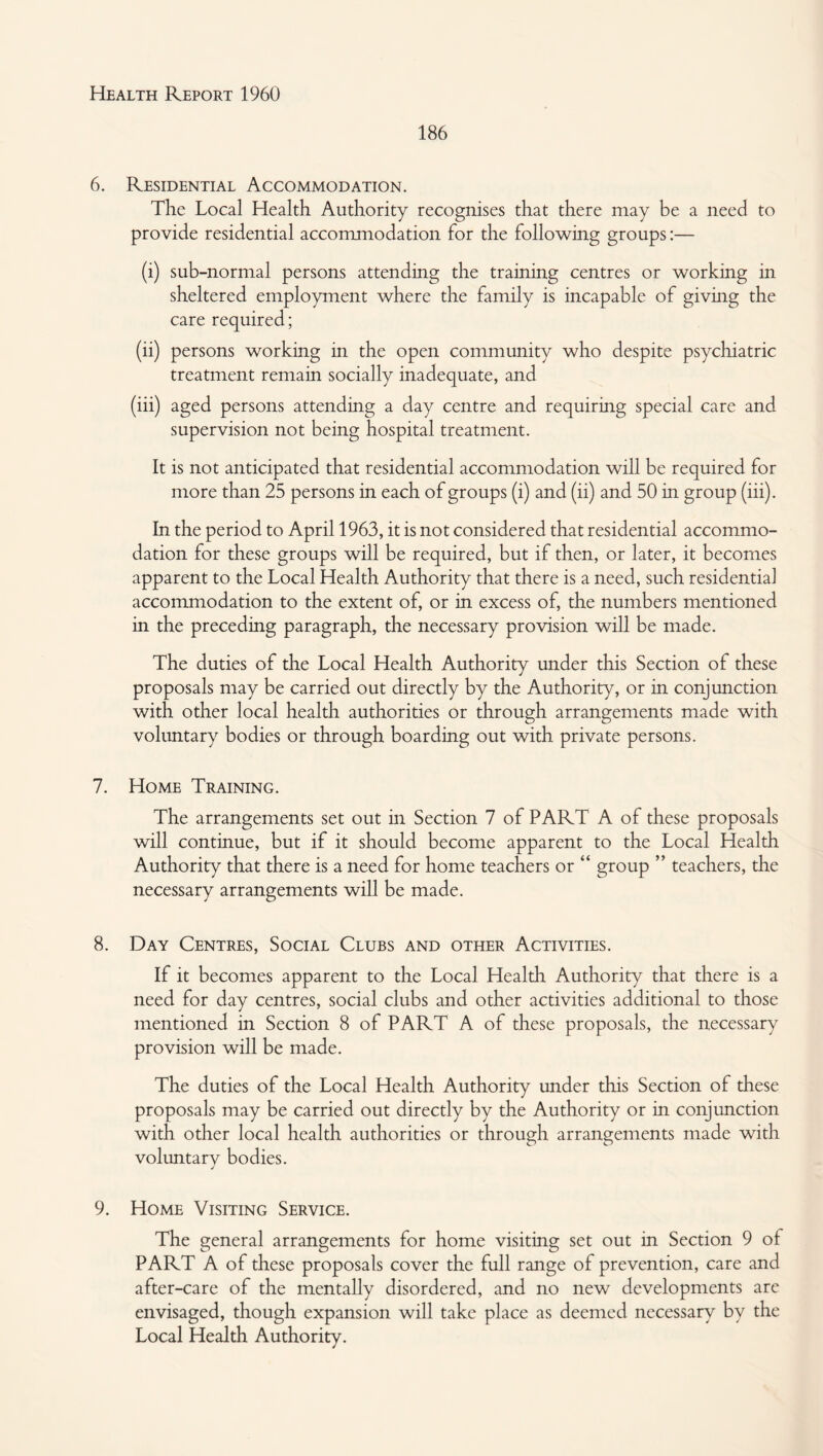 186 6. Residential Accommodation. The Local Health Authority recognises that there may be a need to provide residential accommodation for the following groups:— (i) sub-normal persons attending the training centres or working in sheltered employment where the family is incapable of giving the care required; (ii) persons working in the open community who despite psychiatric treatment remain socially inadequate, and (iii) aged persons attending a day centre and requiring special care and supervision not being hospital treatment. It is not anticipated that residential accommodation will be required for more than 25 persons in each of groups (i) and (ii) and 50 in group (iii). In the period to April 1963, it is not considered that residential accommo¬ dation for these groups will be required, but if then, or later, it becomes apparent to the Local Health Authority that there is a need, such residential accommodation to the extent of, or in excess of, the numbers mentioned in the preceding paragraph, the necessary provision will be made. The duties of the Local Health Authority under this Section of these proposals may be carried out directly by the Authority, or in conjunction with other local health authorities or through arrangements made with vohmtary bodies or through boarding out with private persons. 7. Home Training. The arrangements set out in Section 7 of PART A of these proposals will continue, but if it should become apparent to the Local Health Authority that there is a need for home teachers or “ group ” teachers, the necessary arrangements will be made. 8. Day Centres, Social Clubs and other Activities. If it becomes apparent to the Local Health Authority that there is a need for day centres, social clubs and other activities additional to those mentioned in Section 8 of PART A of these proposals, the necessary provision will be made. The duties of the Local Health Authority under this Section of these proposals may be carried out directly by the Authority or in conjunction with other local health authorities or through arrangements made with voluntary bodies. 9. Home Visiting Service. The general arrangements for home visiting set out in Section 9 of PART A of these proposals cover the full range of prevention, care and after-care of the mentally disordered, and no new developments arc envisaged, though expansion will take place as deemed necessary by the Local Health Authority.