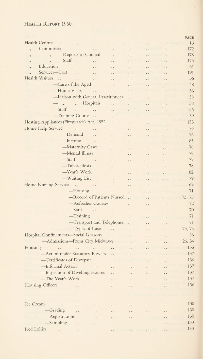 Health Centres .. ,, Committee ,, ,, Reports to Council ,, ,, Staff .. ,, Education ,, Services—Cost Health Visitors . . —Care of the Aged —Home Visits —Liaison with General Practitioners — ,, „ Hospitals —Staff —Training Course . . Heating Appliances (Fireguards) Act, 1952 Home Help Service —Demand —Income —Maternity Cases —Mental Illness —Staff —Tuberculosis —Year’s Work —Waiting List Home Nursing Service —Housing .. ■—Record of Patients Nursed ■—-Refresher Courses —Staff —Training —Transport and Telephones —Types of Cases Hospital Confinements—Social Reasons —Admissions—From City Midwives Housing —Action under Statutory Powers —Certificates of Disrepair ■—^Informal Action —Inspection of Dwelling Houses -The Year’s Work Housing Officers PAGE 16 172 178 173 61 191 36 48 36 38 38 36 39 153 76 76 83 78 78 79 78 82 79 69 71 73, 75 72 70 71 71 73, 75 26 26. 34 135 137 136 137 137 137 136 Ice Cream -Grading -Registrations -Sampling 130 130 130 130