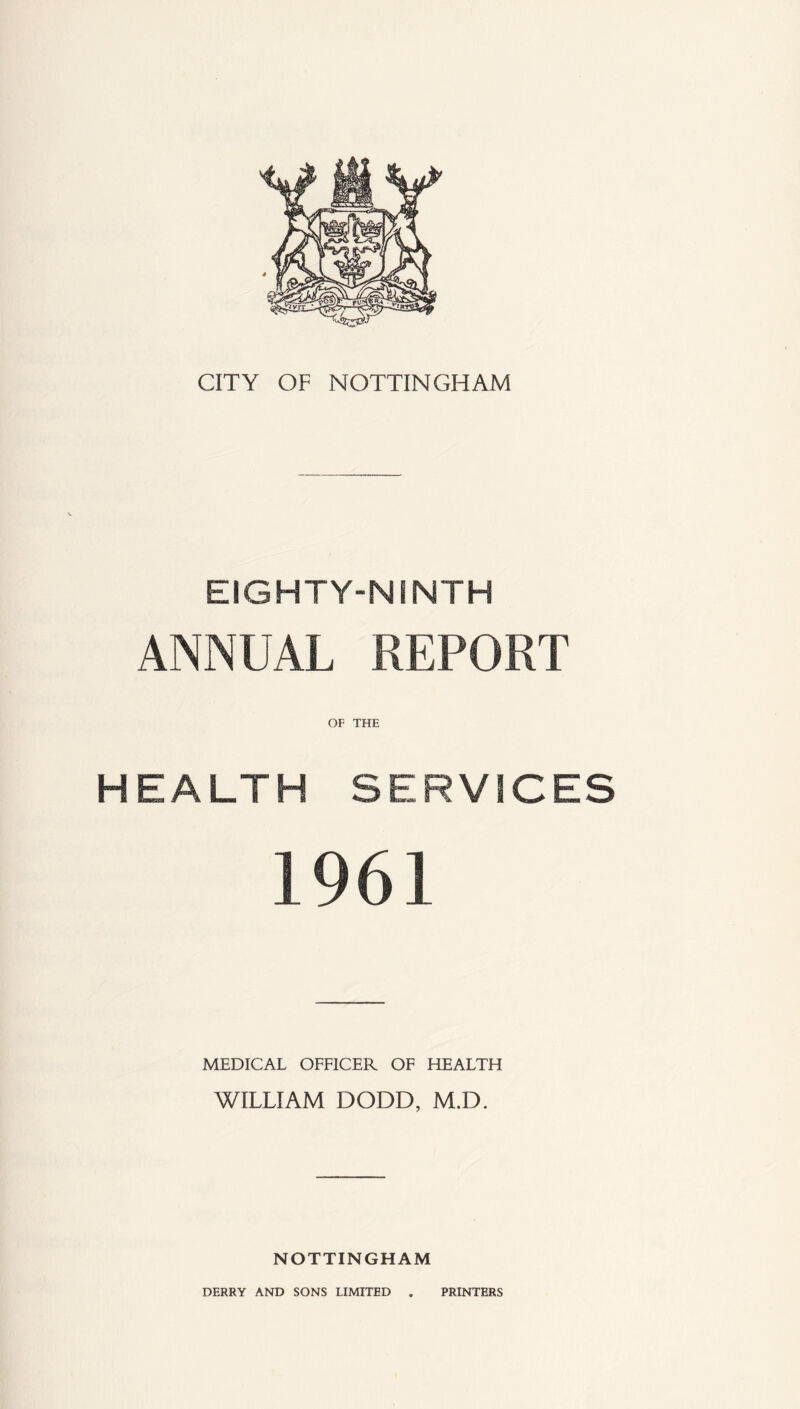 CITY OF NOTTINGHAM EIGHTY-NiNTH ANNUAL REPORT OF THE HEALTH SERVICES 1961 MEDICAL OFFICER OF HEALTH WILLIAM DODD, M.D. NOTTINGHAM DERRY AND SONS LIMITED PRINTERS