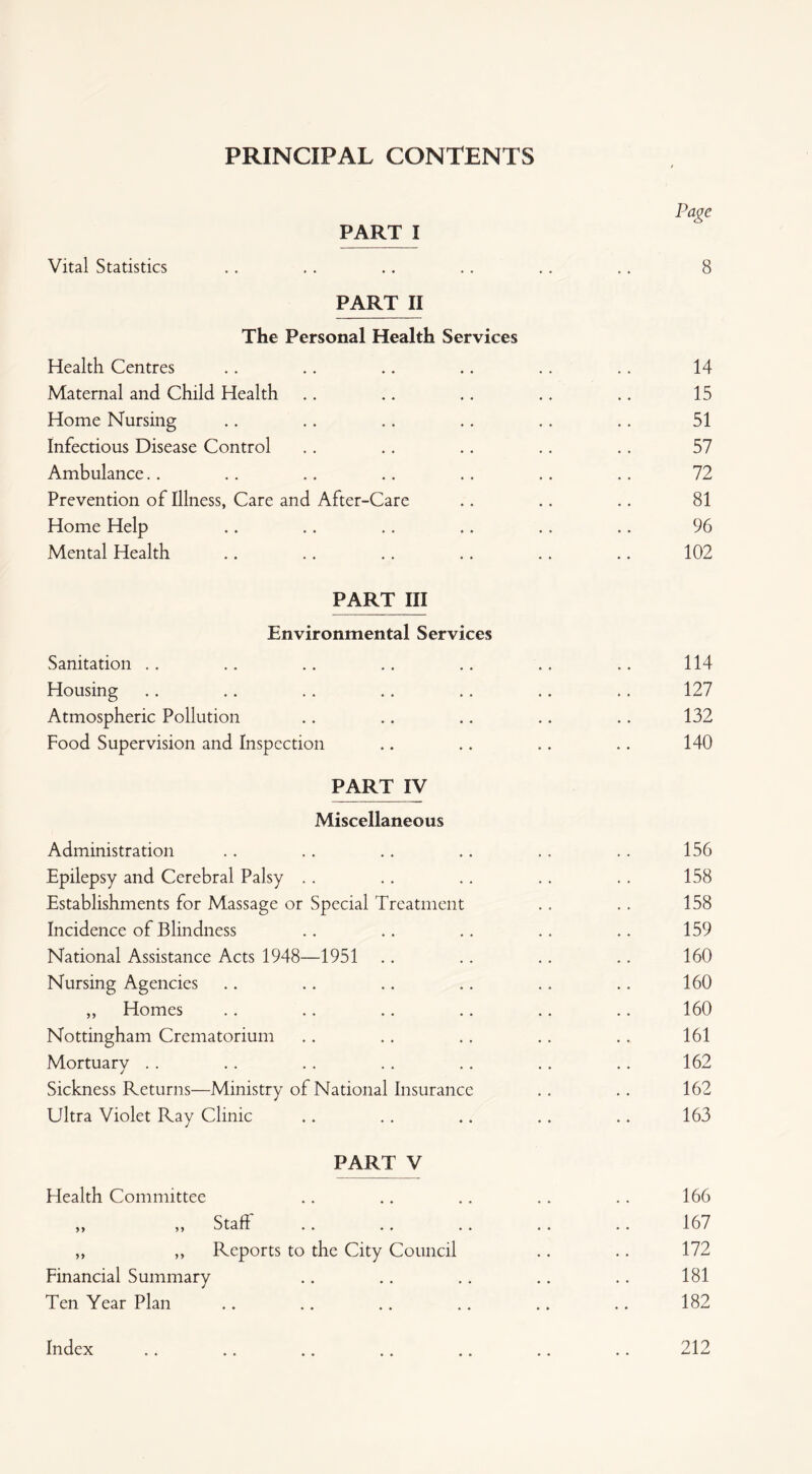 PRINCIPAL CONTENTS Page PART I Vital Statistics .. .. .. .. .. .. 8 PART II The Personal Health Services Health Centres .. .. .. .. ,. .. 14 Maternal and Child Health .. .. .. .. .. 15 Home Nursing .. .. .. .. .. .. 51 Infectious Disease Control .. .. .. .. .. 57 Ambulance.. .. .. .. .. .. .. 72 Prevention of Illness, Care and After-Care .. .. .. 81 Home Help .. .. .. .. .. .. 96 Mental Health .. .. .. .. .. .. 102 PART III Environmental Services Sanitation .. .. .. .. .. .. .. 114 Housing .. .. .. .. .. .. .. 127 Atmospheric Pollution .. .. .. .. .. 132 Food Supervision and Inspection .. .. .. .. 140 PARTMV Miscellaneous Administration Epilepsy and Cerebral Palsy Establishments for Massage or Special Treatment Incidence of Blindness National Assistance Acts 1948—1951 Nursing Agencies „ Homes Nottingham Crematorium Mortuary Sickness Returns—Ministry of National Insurance Ultra Violet Ray Clinic PART V Health Committee Staff ,, ,, Reports to the City Council Financial Summary Ten Year Plan 156 158 158 159 160 160 160 161 162 162 163 166 167 172 181 182 Index