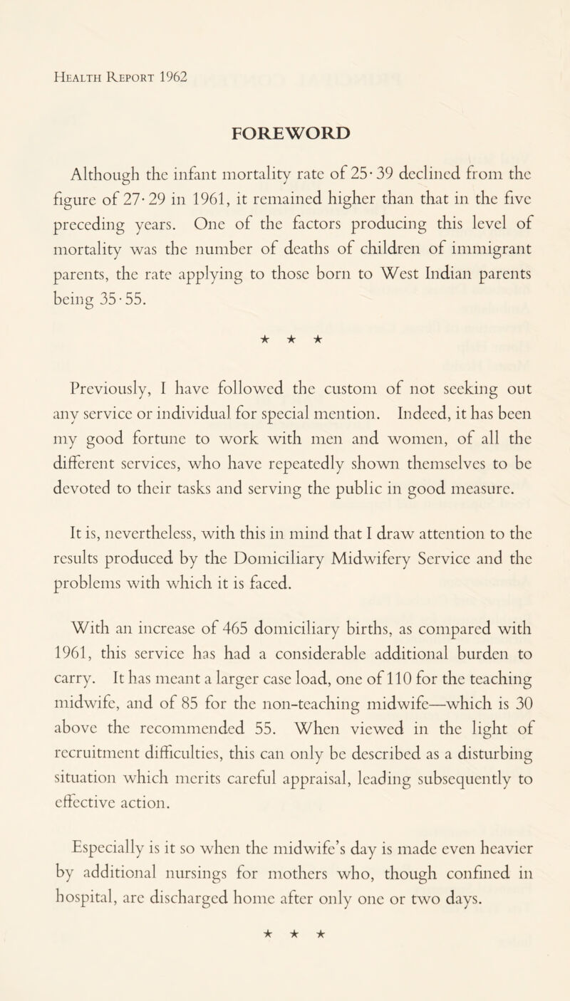 FOREWORD Although the infant mortality rate of 25* 39 declined, from the figure of 27-29 in 1961, it remained higher than that in the five preceding years. One of the factors producing this level of mortality was the number of deaths of children of immigrant parents, the rate applying to those born to West Indian parents being 35 • 55. ★ ★ ★ Previously, I have followed the custom of not seeking out any service or individual for special mention. Indeed, it has been my good fortune to work with men and women, of all the different services, who have repeatedly shown themselves to be devoted to their tasks and serving the public in good measure. It is, nevertheless, with this in mind that I draw attention to the results produced by the Domiciliary Midwifery Service and the problems with which it is faced. With an increase of 465 domiciliary births, as compared with 1961, this service has had a considerable additional burden to carry. It has meant a larger case load, one of 110 for the teaching midwife, and of 85 lor the non-teaching midwife—which is 30 above the recommended 55. When viewed in the light of recruitment difficulties, this can only be described as a disturbing situation which merits careful appraisal, leading subsequently to effective action. Especially is it so when the midwife’s day is made even heavier by additional nursings for mothers who, though confined in hospital, arc discharged home after only one or two days.