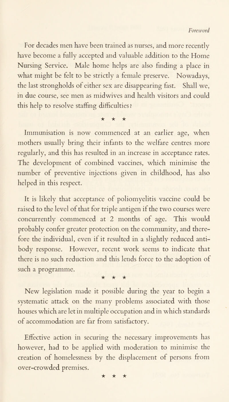 Foreword For decades men have been trained as nurses, and more recently have become a fully accepted and valuable addition to the Flome Nursing Service. Male home helps are also finding a place in what might be felt to be strictly a female preserve. Nowadays, the last strongholds of either sex are disappearing fast. Shall we, in due course, see men as midwives and health visitors and could this help to resolve staffing difficulties ? ★ ★ ★ Immunisation is now commenced at an earlier age, when mothers usually bring their infants to the welfare centres more regularly, and this has resulted in an increase in acceptance rates. The development of combined vaccines, which minimise the number of preventive injections given in childhood, has also helped in this respect. It is likely that acceptance of poliomyelitis vaccine could be raised to the level of that for triple antigen if the two courses were concurrently commenced at 2 months of age. This would probably confer greater protection on the community, and there¬ fore the individual, even if it resulted in a slightly reduced anti¬ body response. However, recent work seems to indicate that there is no such reduction and this lends force to the adoption of such a programme. ★ ★ ★ New legislation made it possible during the year to begin a systematic attack on the many problems associated with those houses which are let in multiple occupation and in which standards of accommodation are far from satisfactory. Effective action in securing the necessary improvements has however, had to be applied with moderation to minimise the creation of homelessness by the displacement of persons from over-crowded premises. ★ ★ ★