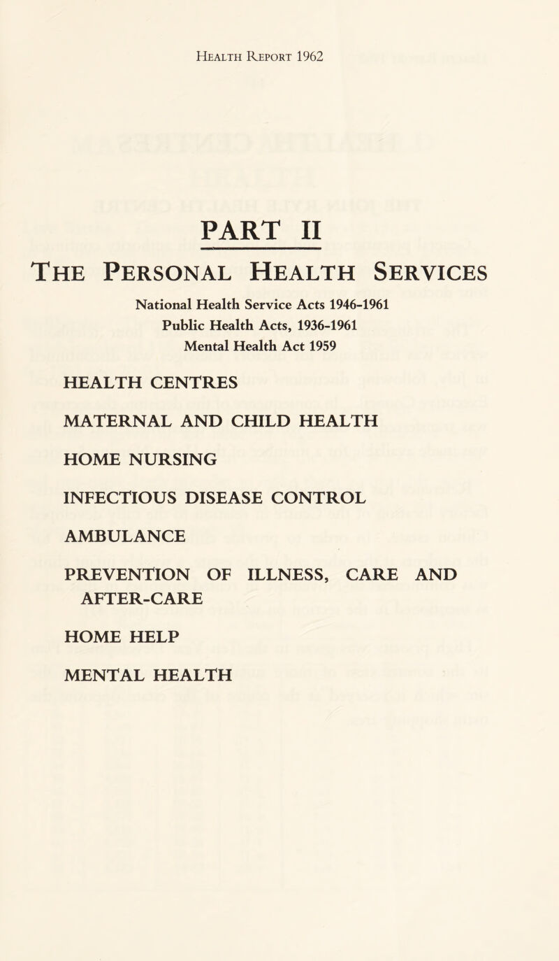 PART II The Personal Health Services National Health Service Acts 1946-1961 Public Health Acts, 1936-1961 Mental Health Act 1959 HEALTH CENTRES MATERNAL AND CHILD HEALTH HOME NURSING INFECTIOUS DISEASE CONTROL AMBULANCE PREVENTION OF ILLNESS, CARE AND AFTER-CARE HOME HELP MENTAL HEALTH
