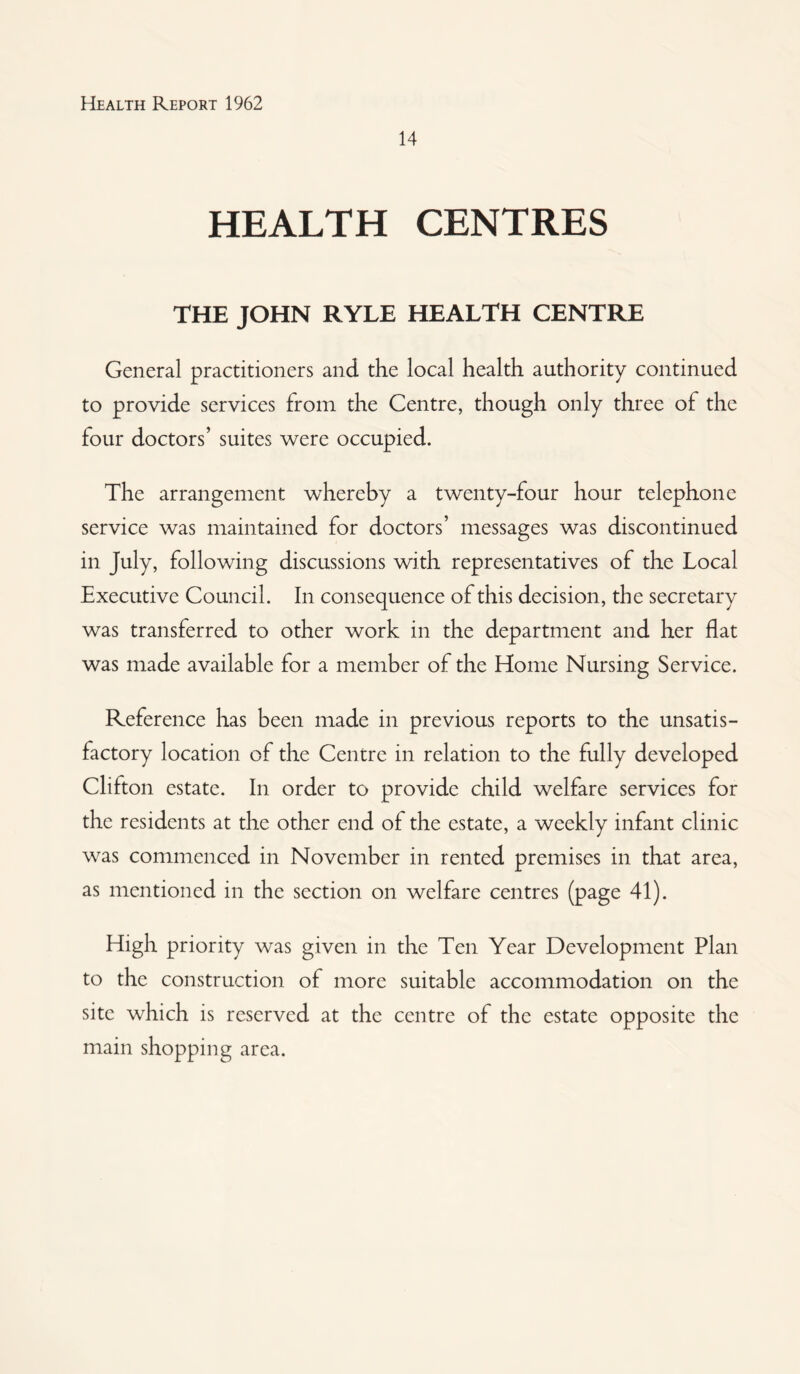 14 HEALTH CENTRES THE JOHN RYLE HEALTH CENTRE General practitioners and the local health authority continued to provide services from the Centre, though only three of the four doctors’ suites were occupied. The arrangement whereby a twenty-four hour telephone service was maintained for doctors’ messages was discontinued in July, following discussions with representatives of the Local Executive Council. In consequence of this decision, the secretary was transferred to other work in the department and her flat was made available for a member of the Home Nursing Service. Reference has been made in previous reports to the unsatis¬ factory location of the Centre in relation to the fully developed Clifton estate. In order to provide child welfare services for the residents at the other end of the estate, a weekly infant clinic was commenced in November in rented premises in that area, as mentioned in the section on welfare centres (page 41). High priority was given in the Ten Year Development Plan to the construction of more suitable accommodation on the site which is reserved at the centre of the estate opposite the main shopping area.