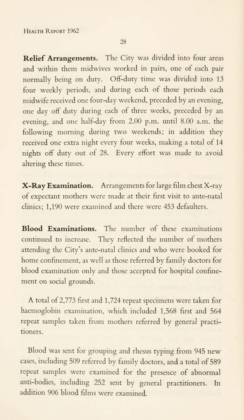 28 Relief Arrangements. The City was divided into four areas and within them midwives worked in pairs, one of each pair normally being on duty. Off-duty time was divided into 13 four weekly periods, and during each of those periods each midwife received one four-day weekend, preceded by an evening, one day off duty during each of three weeks, preceded by an evening, and one half-day from 2.00 p.m. until 8.00 a.m. the following morning during two weekends; in addition they received one extra night every four weeks, making a total of 14 nights off duty out of 28. Every effort was made to avoid altering these times. X-Ray Examination. Arrangements for large film chest X-ray of expectant mothers were made at their first visit to ante-natal clinics; 1,190 were examined and there were 453 defaulters. Blood Examinations. The number of these examinations continued to increase. They reflected the number of mothers attending the City’s ante-natal clinics and who were booked for home confinement, as well as those referred by family doctors for blood examination only and those accepted for hospital confine¬ ment on social grounds. A total of 2,773 first and 1,724 repeat specimens were taken for haemoglobin examination, which included 1,568 first and 564 repeat samples taken from mothers referred by general practi¬ tioners. Blood was sent for grouping and rhesus typing from 945 new cases, including 509 referred by family doctors, and a total of 589 repeat samples were examined for the presence of abnormal anti-bodies, including 252 sent by general practitioners. In