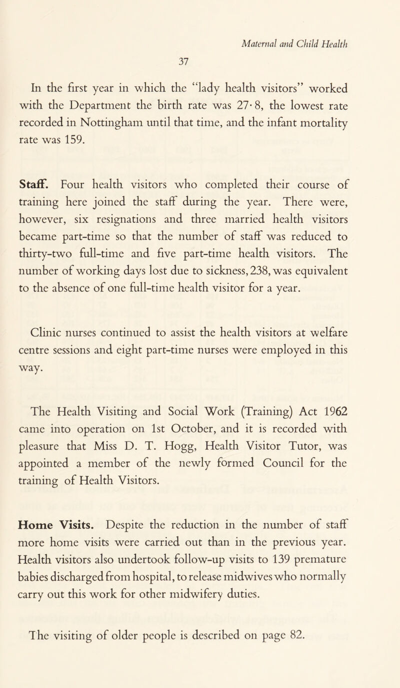 37 In the first year in which the “lady health visitors” worked with the Department the birth rate was 27- 8, the lowest rate recorded in Nottingham until that time, and the infant mortality rate was 159. Staff. Four health visitors who completed their course of training here joined the staff during the year. There were, however, six resignations and three married health visitors became part-time so that the number of staff was reduced to thirty-two full-time and five part-time health visitors. The number of working days lost due to sickness, 238, was equivalent to the absence of one full-time health visitor for a year. Clinic nurses continued to assist the health visitors at welfare centre sessions and eight part-time nurses were employed in this way. The Health Visiting and Social Work (Training) Act 1962 came into operation on 1st October, and it is recorded with pleasure that Miss D. T. Hogg, Health Visitor Tutor, was appointed a member of the newly formed Council for the training of Health Visitors. Home Visits. Despite the reduction in the number of staff more home visits were carried out than in the previous year. Health visitors also undertook follow-up visits to 139 premature babies discharged from hospital, to release midwives who normally carry out this work for other midwifery duties. T he visiting of older people is described on page 82.