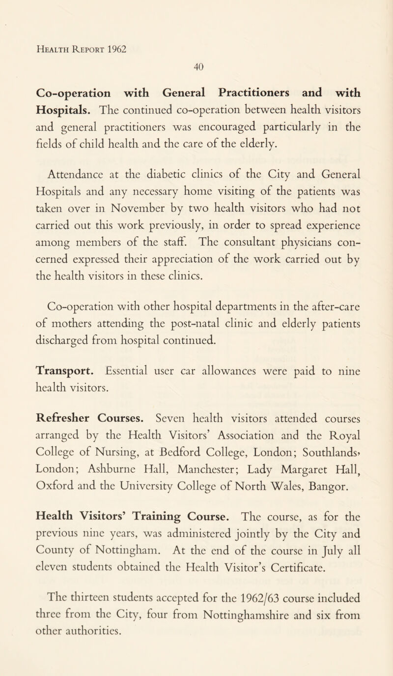 40 Co-operation with General Practitioners and with Hospitals. The continued co-operation between health visitors and general practitioners was encouraged particularly in the fields of child health and the care of the elderly. Attendance at the diabetic clinics of the City and General Hospitals and any necessary home visiting of the patients was taken over in November bv two health visitors who had not carried out this work previously, in order to spread experience among members of the stab. The consultant physicians con¬ cerned expressed their appreciation of the work carried out by the health visitors in these clinics. Co-operation with other hospital departments in the after-care of mothers attending the post-natal clinic and elderly patients discharged from hospital continued. Transport. Essential user car allowances were paid to nine health visitors. Refresher Courses. Seven health visitors attended courses arranged by the Health Visitors’ Association and the Royal College of Nursing, at Bedford College, London; Southlands* London; Ashburne Hall, Manchester; Lady Margaret Hall, Oxford and the University College of North Wales, Bangor. Health Visitors’ Training Course. The course, as for the previous nine years, was administered jointly by the City and County of Nottingham. At the end of the course in July all eleven students obtained the Health Visitor’s Certificate. The thirteen students accepted for the 1962/63 course included three from the City, four from Nottinghamshire and six from other authorities.
