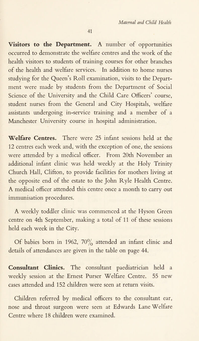 41 Visitors to the Department. A number of opportunities occurred to demonstrate the welfare centres and the work of the health visitors to students of training courses for other branches of the health and welfare services. In addition to home nurses studying for the Queen’s Roll examination, visits to the Depart¬ ment were made by students from the Department of Social Science of the University and the Child Care Officers’ course, student nurses from the General and City Hospitals, welfare assistants undergoing in-service training and a member of a Manchester University course in hospital administration. Welfare Centres. There were 25 infant sessions held at the 12 centres each week and, with the exception of one, the sessions were attended by a medical officer. From 20th November an additional infant clinic was held weekly at the Holy Trinity Church Hall, Clifton, to provide facilities for mothers living at the opposite end of the estate to the John Ryle Health Centre. A medical officer attended this centre once a month to carry out immunisation procedures. A weekly toddler clinic was commenced at the Hyson Green centre on 4th September, making a total of 11 of these sessions held each week in the City. Of babies born in 1962, 70% attended an infant clinic and details of attendances are given in the table on page 44. Consultant Clinics. The consultant paediatrician held a weekly session at the Ernest Purser Welfare Centre. 55 new cases attended and 152 children were seen at return visits. Children referred by medical officers to the consultant ear, nose and throat surgeon were seen at Edwards Lane Welfare Centre where 18 children were examined.