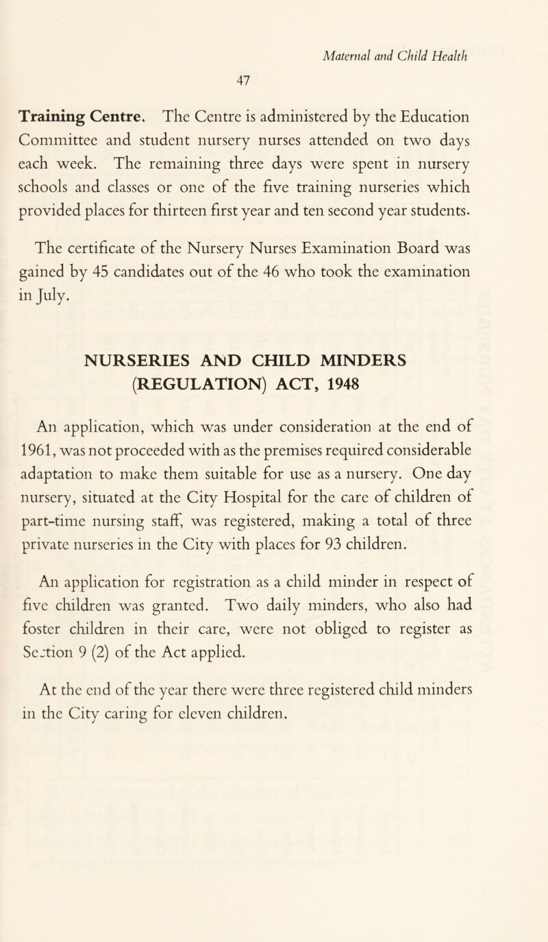 47 Training Centre. The Centre is administered by the Education Committee and student nursery nurses attended on two days each week. The remaining three days were spent in nursery schools and classes or one of the five training nurseries which provided places for thirteen first year and ten second year students. The certificate of the Nursery Nurses Examination Board was gained by 45 candidates out of the 46 who took the examination in July. NURSERIES AND CHILD MINDERS (REGULATION) ACT, 1948 An application, which was under consideration at the end of 1961, was not proceeded with as the premises required considerable adaptation to make them suitable for use as a nursery. One day nursery, situated at the City Hospital for the care of children of part-time nursing staff, was registered, making a total of three private nurseries in the City with places for 93 children. An application for registration as a child minder in respect of five children was granted. Two daily minders, who also had foster children in their care, were not obliged to register as Section 9 (2) of the Act applied. At the end of the year there were three registered child minders in the City caring for eleven children.