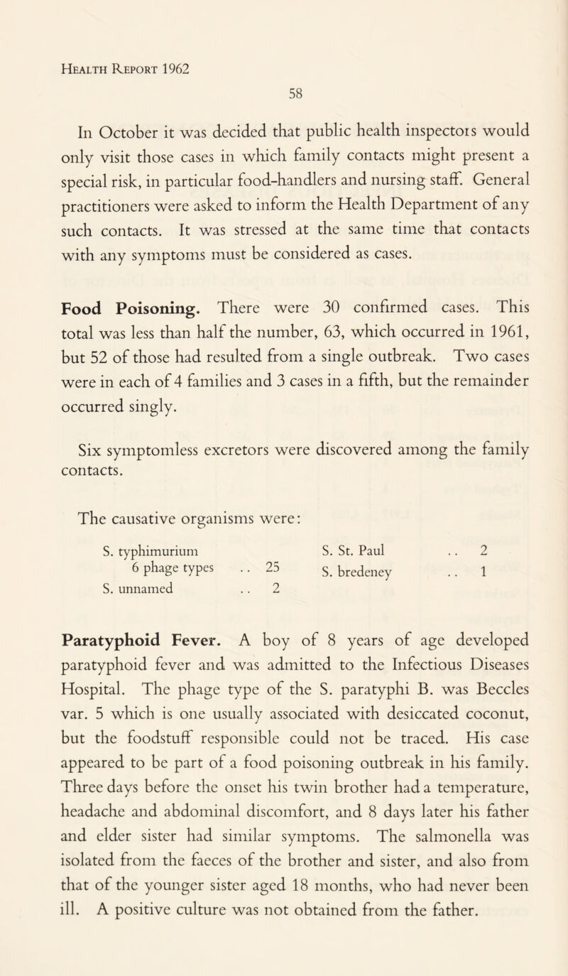 58 In October it was decided that public health inspectors would only visit those cases in which family contacts might present a special risk, in particular food-handlers and nursing staff. General practitioners were asked to inform the Health Department of any such contacts. It was stressed at the same time that contacts with any symptoms must be considered as cases. Food Poisoning. There were 30 confirmed cases. This total was less than half the number, 63, which occurred in 1961, but 52 of those had resulted from a single outbreak. Two cases were in each of 4 families and 3 cases in a fifth, but the remainder occurred singly. Six symptomless excretors were discovered among the family contacts. The causative organisms were: S. typhimurium S. St. Paul . . 2 6 phage types .. 25 s bredeney .. 1 S. unnamed .. 2 Paratyphoid Fever. A boy of 8 years of age developed paratyphoid fever and was admitted to the Infectious Diseases Hospital. The phage type of the S. paratyphi B. was Beccles var. 5 which is one usually associated with desiccated coconut, but the foodstuff responsible could not be traced. His case appeared to be part of a food poisoning outbreak in his family. Three days before the onset his twin brother had a temperature, headache and abdominal discomfort, and 8 days later his father and elder sister had similar symptoms. The salmonella was isolated from the faeces of the brother and sister, and also from that of the younger sister aged 18 months, who had never been ill. A positive culture was not obtained from the father.