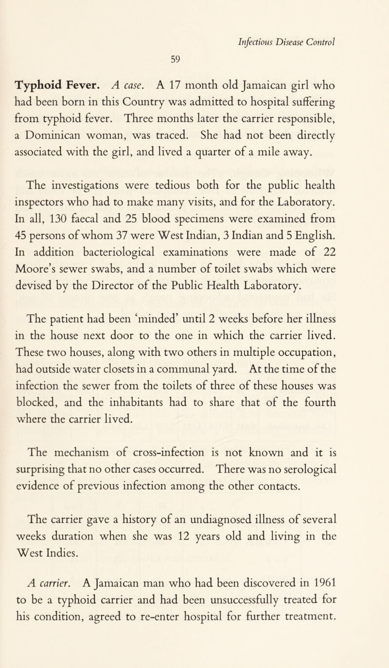 59 Typhoid Fever. A case. A 17 month old Jamaican girl who had been born in this Country was admitted to hospital suffering from typhoid fever. Three months later the carrier responsible, a Dominican woman, was traced. She had not been directly associated with the girl, and lived a quarter of a mile away. The investigations were tedious both for the public health inspectors who had to make many visits, and for the Laboratory. In all, 130 faecal and 25 blood specimens were examined from 45 persons of whom 37 were West Indian, 3 Indian and 5 English. In addition bacteriological examinations were made of 22 Moore’s sewer swabs, and a number of toilet swabs which were devised by the Director of the Public Health Laboratory. The patient had been ‘minded’ until 2 weeks before her illness in the house next door to the one in which the carrier lived. These two houses, along with two others in multiple occupation, had outside water closets in a communal yard. At the time of the infection the sewer from the toilets of three of these houses was blocked, and the inhabitants had to share that of the fourth where the carrier lived. The mechanism of cross-infection is not known and it is surprising that no other cases occurred. There was no serological evidence of previous infection among the other contacts. The carrier gave a history of an undiagnosed illness of several weeks duration when she was 12 years old and living in the West Indies. A carrier. A Jamaican man who had been discovered in 1961 to be a typhoid carrier and had been unsuccessfully treated for his condition, agreed to re-enter hospital for further treatment.