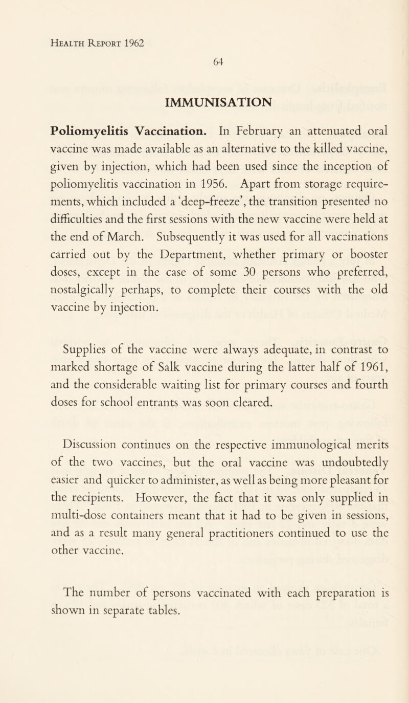 64 IMMUNISATION Poliomyelitis Vaccination. In February an attenuated oral vaccine was made available as an alternative to the killed vaccine, given by injection, which had been used since the inception of poliomyelitis vaccination in 1956. Apart from storage require¬ ments, which included a ‘deep-freeze’, the transition presented no difficulties and the first sessions with the new vaccine were held at the end of March. Subsequently it was used for all vaccinations carried out by the Department, whether primary or booster doses, except in the case of some 30 persons who preferred, nostalgically perhaps, to complete their courses with the old vaccine by injection. Supplies of the vaccine were always adequate, in contrast to marked shortage of Salk vaccine during the latter half of 1961, and the considerable waiting list for primary courses and fourth doses for school entrants was soon cleared. Discussion continues on the respective immunological merits of the two vaccines, but the oral vaccine was undoubtedly easier and quicker to administer, as well as being more pleasant for the recipients. However, the fact that it was only supplied in multi-dose containers meant that it had to be given in sessions, and as a result many general practitioners continued to use the other vaccine. The number of persons vaccinated with each preparation is shown in separate tables.