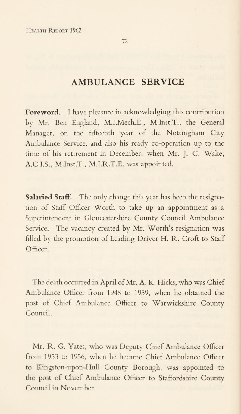 72 AMBULANCE SERVICE Foreword. I have pleasure in acknowledging this contribution by Mr. Ben England, M.I.Mech.E., M.Inst.T., the General Manager, on the fifteenth year of the Nottingham City Ambulance Service, and also his ready co-operation up to the time of his retirement in December, when Mr. J. C. Wake, A.C.I.S., M.Inst.T., M.I.R.T.E. was appointed. Salaried Staff. The only change this year has been the resigna¬ tion of Staff Officer Worth to take up an appointment as a Superintendent in Gloucestershire County Council Ambulance Service. The vacancy created by Mr. Worth’s resignation was filled by the promotion of Leading Driver H. R. Croft to Staff Officer. The death occurred in April of Mr. A. K. Hicks, who was Chief Ambulance Officer from 1948 to 1959, when he obtained the post of Chief Ambulance Officer to Warwickshire County Council. Mr. R. G. Yates, who was Deputy Chief Ambulance Officer from 1953 to 1956, when he became Chief Ambulance Officer to Kingston-upon-Hull County Borough, was appointed to the post of Chief Ambulance Officer to Staffordshire County Council in November.