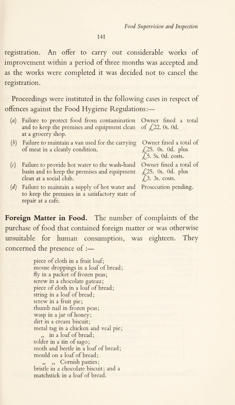 registration. An offer to carry out considerable works of improvement within a period of three months was accepted and as the works were completed it was decided not to cancel the registration. Proceedings were instituted in the following cases in respect of offences against the Food Hygiene Regulations:— M (*) M (d) Failure to protect food from contamination and to keep the premises and equipment clean at a grocery shop. Failure to maintain a van used for the carrying of meat in a cleanly condition. Failure to provide hot water to the wash-hand basin and to keep the premises and equipment clean at a social club. Failure to maintain a supply of hot water and to keep the premises in a satisfactory state of repair at a cafe. Owner fined a total of £22. Os. Od. Owner fined a total of £25. Os. Od. plus £5. 5s. Od. costs. Owner fined a total of .£25. Os. Od. plus £3. 3s. costs. Prosecution pending. Foreign Matter in Food. The number of complaints of the purchase of food that contained foreign matter or was otherwise unsuitable for human consumption, was eighteen. They concerned the presence of :— piece of cloth in a fruit loaf; mouse droppings in a loaf of bread; fly in a packet of frozen peas; screw in a chocolate gateau; piece of cloth in a loaf of bread; string in a loaf of bread; screw in a fruit pie; thumb nail in frozen peas; wasp in a jar of honey; dirt in a cream biscuit; metal tag in a chicken and veal pie; ,, in a loaf of bread; solder in a tin of sago; moth and beetle in a loaf of bread; mould on a loaf of bread; „ ,, Cornish pasties; bristle in a chocolate biscuit; and a matchstick in a loaf of bread.