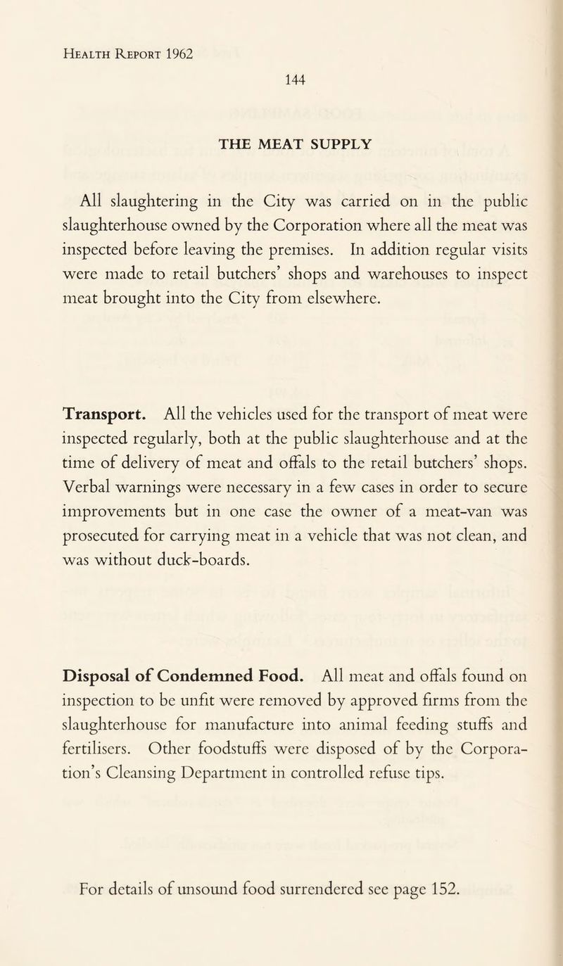 144 THE MEAT SUPPLY All slaughtering in the City was carried on in the public slaughterhouse owned by the Corporation where all the meat was inspected before leaving the premises. In addition regular visits were made to retail butchers’ shops and warehouses to inspect meat brought into the City from elsewhere. Transport. All the vehicles used for the transport of meat were inspected regularly, both at the public slaughterhouse and at the time of delivery of meat and offals to the retail butchers’ shops. Verbal warnings were necessary in a few cases in order to secure improvements but in one case the owner of a meat-van was prosecuted for carrying meat in a vehicle that was not clean, and was without duck-boards. Disposal of Condemned Food. All meat and offals found on inspection to be unfit were removed by approved firms from the slaughterhouse for manufacture into animal feeding stuffs and fertilisers. Other foodstuffs were disposed of by the Corpora¬ tion’s Cleansing Department in controlled refuse tips. For details of unsound food surrendered see page 152.