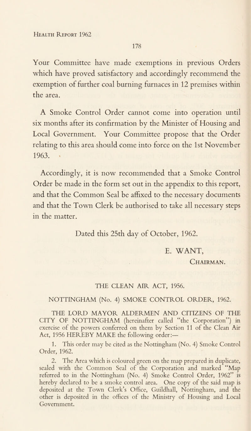 178 Your Committee have made exemptions in previous Orders which have proved satisfactory and accordingly recommend the exemption of further coal burning furnaces in 12 premises within the area. A Smoke Control Order cannot come into operation until six months after its confirmation by the Minister of Housing and Local Government. Your Committee propose that the Order relating to this area should come into force on the 1st November 1963. * Accordingly, it is now recommended that a Smoke Control Order be made in the form set out in the appendix to this report, and that the Common Seal be affixed to the necessary documents and that the Town Clerk be authorised to take all necessary steps in the matter. Dated this 25th day of October, 1962. E. WANT, Chairman. THE CLEAN AIR ACT, 1956. NOTTINGHAM (No. 4) SMOKE CONTROL ORDER, 1962. THE LORD MAYOR ALDERMEN AND CITIZENS OF THE CITY OF NOTTINGHAM (hereinafter called “the Corporation”) in exercise of the powers conferred on them by Section 11 of the Clean Air Act, 1956 HEREBY MAKE the following order:— 1. This order may be cited as the Nottingham (No. 4) Smoke Control Order, 1962. 2. The Area which is coloured green on the map prepared in duplicate, sealed with the Common Seal of the Corporation and marked “Map referred to in the Nottingham (No. 4) Smoke Control Order, 1962” is hereby declared to be a smoke control area. One copy of the said map is deposited at the Town Clerk’s Office, Guildhall, Nottingham, and the other is deposited in the offices of the Ministry of Housing and Local Government.