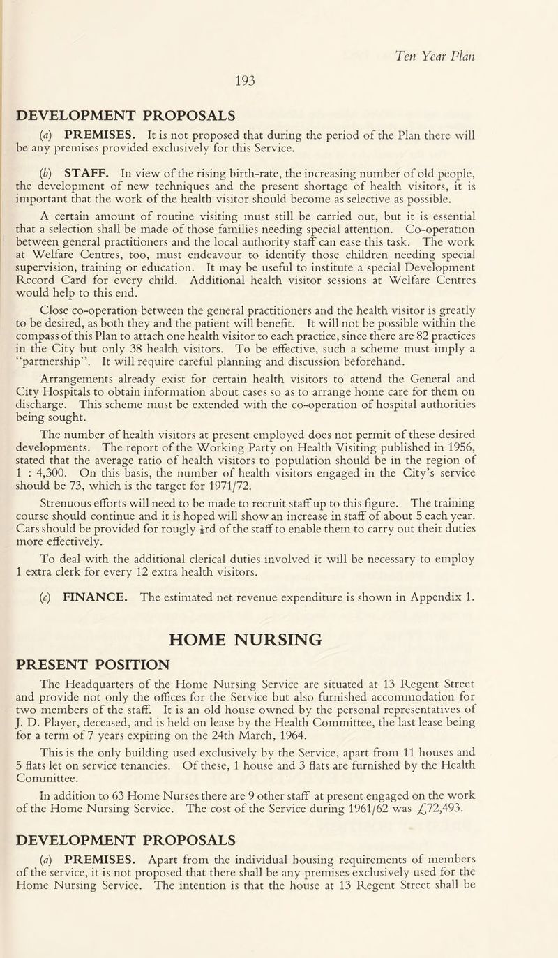193 DEVELOPMENT PROPOSALS (a) PREMISES. It is not proposed that during the period of the Plan there will be any premises provided exclusively for this Service. (b) STAFF. In view of the rising birth-rate, the increasing number of old people, the development of new techniques and the present shortage of health visitors, it is important that the work of the health visitor should become as selective as possible. A certain amount of routine visiting must still be carried out, but it is essential that a selection shall be made of those families needing special attention. Co-operation between general practitioners and the local authority staff can ease this task. The work at Welfare Centres, too, must endeavour to identify those children needing special supervision, training or education. It may be useful to institute a special Development Record Card for every child. Additional health visitor sessions at Welfare Centres would help to this end. Close co-operation between the general practitioners and the health visitor is greatly to be desired, as both they and the patient will benefit. It will not be possible within the compass of this Plan to attach one health visitor to each practice, since there are 82 practices in the City but only 38 health visitors. To be effective, such a scheme must imply a “partnership”. It will require careful planning and discussion beforehand. Arrangements already exist for certain health visitors to attend the General and City Hospitals to obtain information about cases so as to arrange home care for them on discharge. This scheme must be extended with the co-operation of hospital authorities being sought. The number of health visitors at present employed does not permit of these desired developments. The report of the Working Party on Health Visiting published in 1956, stated that the average ratio of health visitors to population should be in the region of 1 : 4,300. On this basis, the number of health visitors engaged in the City’s service should be 73, which is the target for 1971/72. Strenuous efforts will need to be made to recruit staff up to this figure. The training course should continue and it is hoped will show an increase in staff of about 5 each year. Cars should be provided for rougly ^rd of the staff to enable them to carry out their duties more effectively. To deal with the additional clerical duties involved it will be necessary to employ 1 extra clerk for every 12 extra health visitors. (c) FINANCE. The estimated net revenue expenditure is shown in Appendix 1. HOME NURSING PRESENT POSITION The Headquarters of the Home Nursing Service are situated at 13 Regent Street and provide not only the offices for the Service but also furnished accommodation for two members of the staff. It is an old house owned by the personal representatives of J. D. Player, deceased, and is held on lease by the Health Committee, the last lease being for a term of 7 years expiring on the 24th March, 1964. This is the only building used exclusively by the Service, apart from 11 houses and 5 flats let on service tenancies. Of these, 1 house and 3 flats are furnished by the Health Committee. In addition to 63 Home Nurses there are 9 other staff at present engaged on the work of the Home Nursing Service. The cost of the Service during 1961/62 was .£72,493. DEVELOPMENT PROPOSALS (a) PREMISES. Apart from the individual housing requirements of members of the service, it is not proposed that there shall be any premises exclusively used for the Home Nursing Service. The intention is that the house at 13 Regent Street shall be