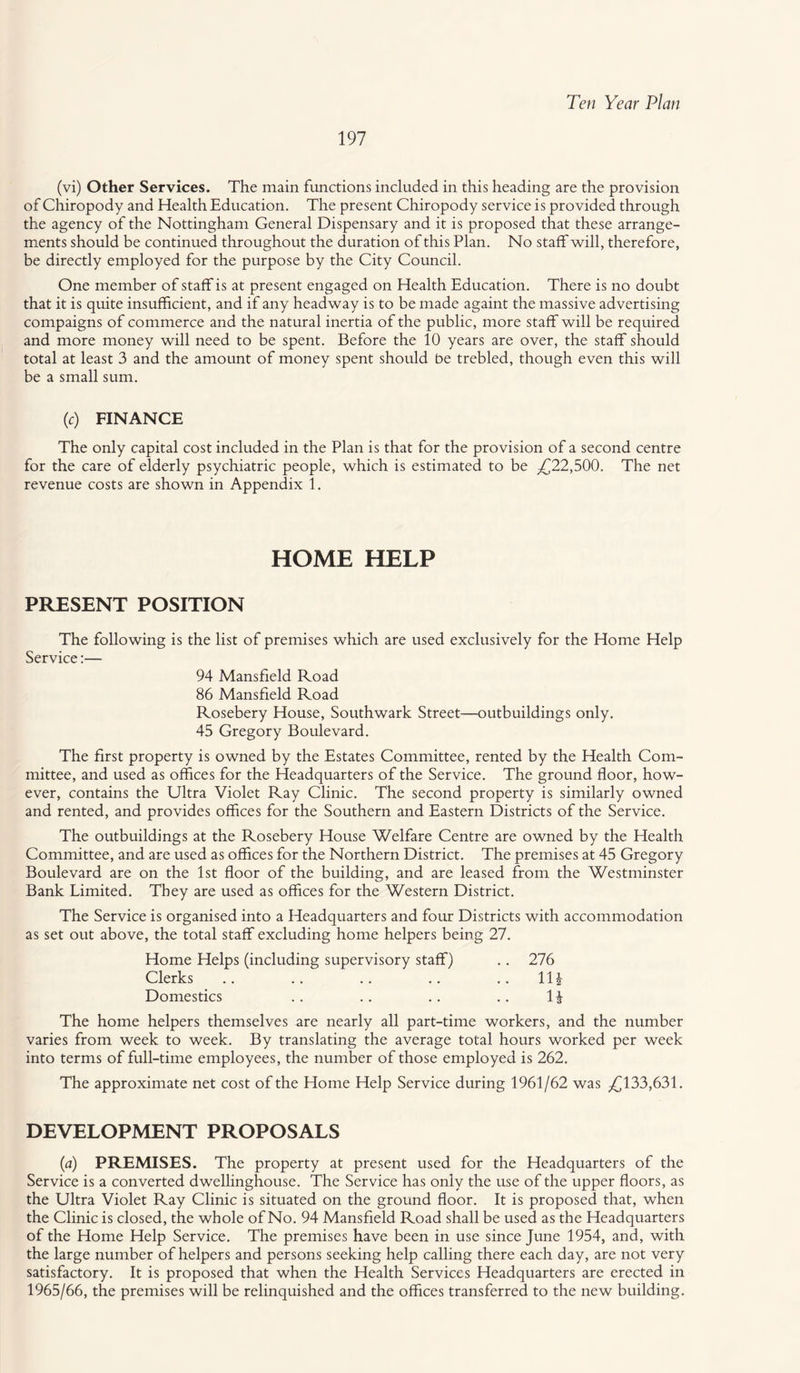 197 (vi) Other Services. The main functions included in this heading are the provision of Chiropody and Health Education. The present Chiropody service is provided through the agency of the Nottingham General Dispensary and it is proposed that these arrange¬ ments should be continued throughout the duration of this Plan. No staff will, therefore, be directly employed for the purpose by the City Council. One member of staff is at present engaged on Health Education. There is no doubt that it is quite insufficient, and if any headway is to be made againt the massive advertising compaigns of commerce and the natural inertia of the public, more staff will be required and more money will need to be spent. Before the 10 years are over, the staff should total at least 3 and the amount of money spent should be trebled, though even this will be a small sum. (c) FINANCE The only capital cost included in the Plan is that for the provision of a second centre for the care of elderly psychiatric people, which is estimated to be .£22,500. The net revenue costs are shown in Appendix 1. HOME HELP PRESENT POSITION The following is the list of premises which are used exclusively for the Home Help Service:— 94 Mansfield Road 86 Mansfield Road Rosebery House, Southwark Street—outbuildings only. 45 Gregory Boulevard. The first property is owned by the Estates Committee, rented by the Health Com¬ mittee, and used as offices for the Headquarters of the Service. The ground floor, how¬ ever, contains the Ultra Violet Ray Clinic. The second property is similarly owned and rented, and provides offices for the Southern and Eastern Districts of the Service. The outbuildings at the Rosebery House Welfare Centre are owned by the Health Committee, and are used as offices for the Northern District. The premises at 45 Gregory Boulevard are on the 1st floor of the building, and are leased from the Westminster Bank Limited. They are used as offices for the Western District. The Service is organised into a Headquarters and four Districts with accommodation as set out above, the total staff excluding home helpers being 27. Home Helps (including supervisory staff) .. 276 Clerks .. .. .. .. .. Hi Domestics .. .. .. .. 1J The home helpers themselves are nearly all part-time workers, and the number varies from week to week. By translating the average total hours worked per week into terms of full-time employees, the number of those employed is 262. The approximate net cost of the Home Help Service during 1961/62 was £133,631. DEVELOPMENT PROPOSALS (a) PREMISES. The property at present used for the Headquarters of the Service is a converted dwellinghouse. The Service has only the use of the upper floors, as the Ultra Violet Ray Clinic is situated on the ground floor. It is proposed that, when the Clinic is closed, the whole of No. 94 Mansfield Road shall be used as the Headquarters of the Home Help Service. The premises have been in use since June 1954, and, with the large number of helpers and persons seeking help calling there each day, are not very satisfactory. It is proposed that when the Health Services Headquarters are erected in 1965/66, the premises will be relinquished and the offices transferred to the new building.