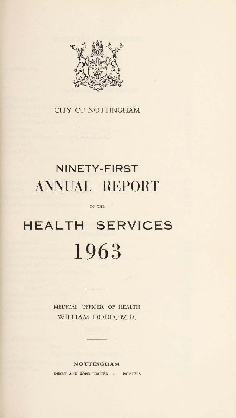 CITY OF NOTTINGHAM NINETY-FIRST ANNUAL REPORT OF THE HEALTH SERVICES 1963 MEDICAL OFFICER OF HEALTH WILLIAM DODD, M.D. NOTTINGHAM DERRY AND SONS LIMITED . PRINTERS