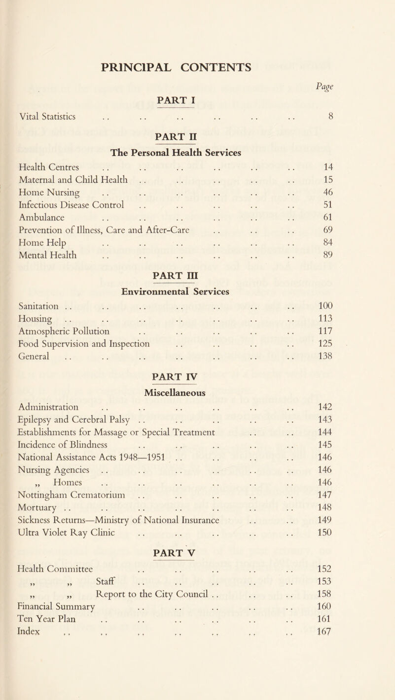 PRINCIPAL CONTENTS Page PART I Vital Statistics . . .. .. .. .. .. 8 PART II The Personal Health Services Health Centres .. .. .. .. .. .. 14 Maternal and Child Health . . . . . . .. .. 15 Home Nursing .. .. .. .. .. .. 46 Infectious Disease Control . . . . .. .. .. 51 Ambulance .. .. .. .. .. .. 61 Prevention of Illness, Care and After-Care .. .. .. 69 Home Help .. .. .. .. .. .. 84 Mental Health .. .. .. .. .. .. 89 PART III Environmental Services Sanitation . . .. .. .. . . .. .. 100 Housing .. .. .. .. .. .. .. 113 Atmospheric Pollution .. .. .. .. .. 117 Food Supervision and Inspection . . .. . . .. 125 General . . . . .. .. .. .. .. 138 PART IV Miscellaneous Administration Epilepsy and Cerebral Palsy Establishments for Massage or Special Treatment Incidence of Blindness National Assistance Acts 1948—1951 Nursing Agencies „ Homes Nottingham Crematorium Mortuary Sickness Returns—Ministry of National Insurance Ultra Violet Ray Clinic PART V Health Committee 99 Staff „ „ Report to the City Council Financial Summary Ten Year Plan Index 142 143 144 145 146 146 146 147 148 149 150 152 153 158 160 161 167