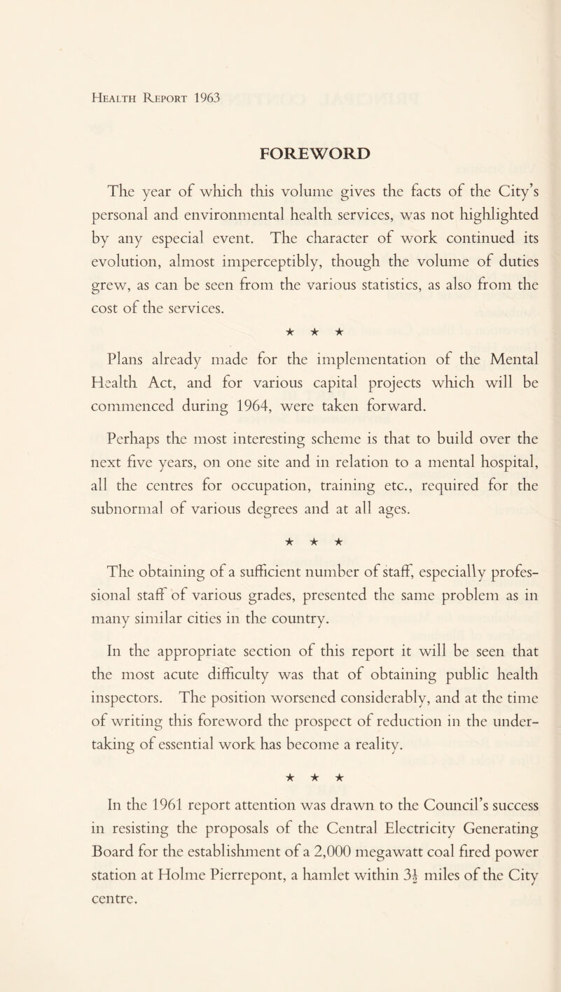 FOREWORD The year of which this volume gives the facts of the City’s personal and environmental health services, was not highlighted by any especial event. The character of work continued its evolution, almost imperceptibly, though the volume of duties grew, as can be seen from the various statistics, as also from the cost of the services. ★ ★ ★ Plans already made for the implementation of the Mental Health Act, and for various capital projects which will be commenced during 1964, were taken forward. Perhaps the most interesting scheme is that to build over the next five years, on one site and in relation to a mental hospital, all the centres for occupation, training etc., required for the subnormal of various degrees and at all ages. ★ ★ ★ The obtaining of a sufficient number of staff, especially profes¬ sional staff of various grades, presented the same problem as in many similar cities in the country. In the appropriate section of this report it will be seen that the most acute difficulty was that of obtaining public health inspectors. The position worsened considerably, and at the time of writing this foreword the prospect of reduction in the under¬ taking of essential work has become a reality. ★ ★ ★ In the 1961 report attention was drawn to the Council’s success in resisting the proposals of the Central Electricity Generating Board for the establishment of a 2,000 megawatt coal fired power station at Holme Pierrepont, a hamlet within 34 miles of the City centre.