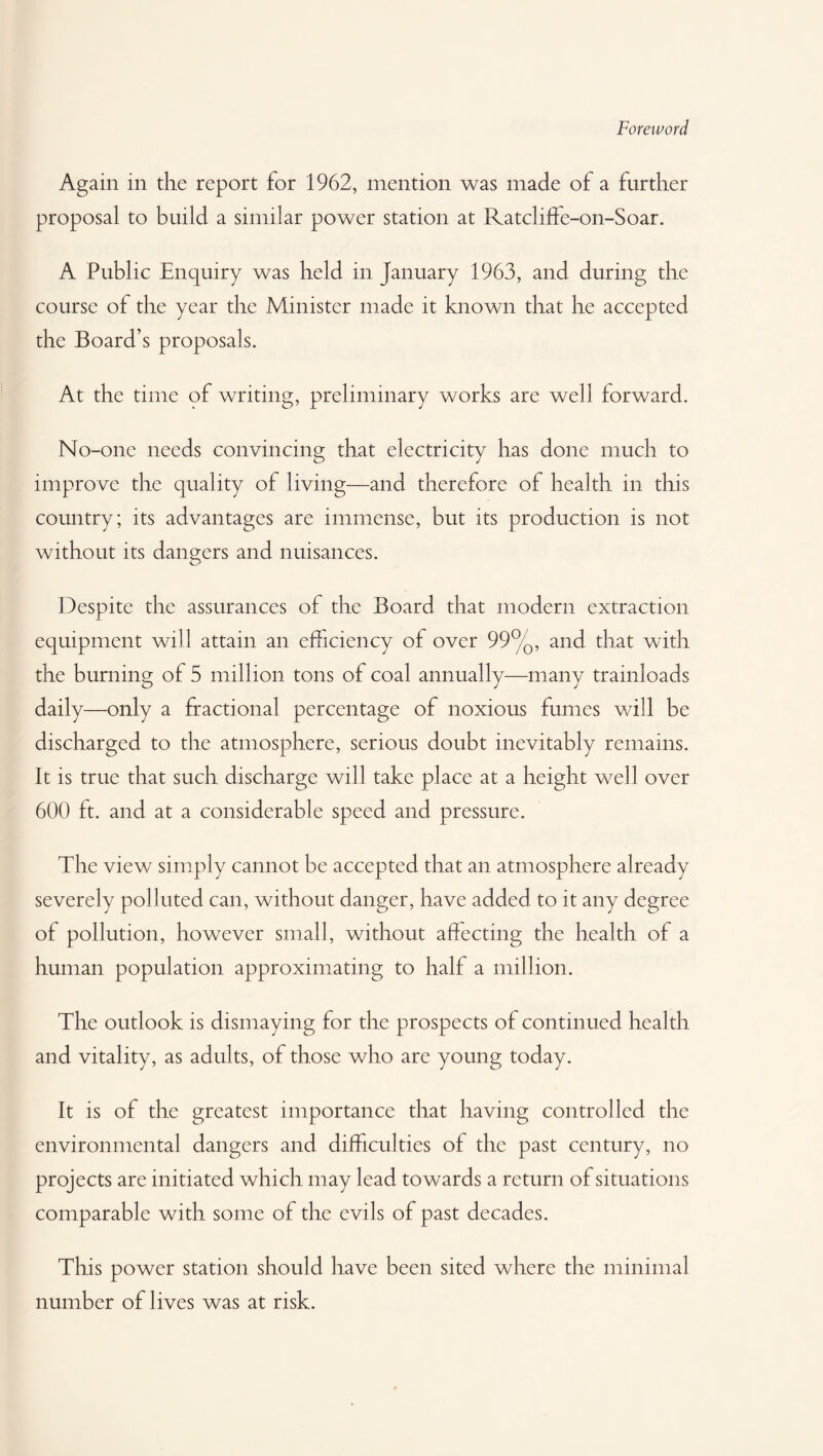 Foreword Again in the report for 1962, mention was made of a further proposal to build a similar power station at Ratcliffe-on-Soar. A Public Enquiry was held in January 1963, and during the course of the year the Minister made it known that he accepted the Board’s proposals. At the time of writing, preliminary works are well forward. No-one needs convincing that electricity has done much to improve the quality of living—and therefore of health in this country; its advantages are immense, but its production is not without its dangers and nuisances. Despite the assurances of the Board that modern extraction equipment will attain an efficiency of over 99%, and that with the burning of 5 million tons of coal annually—many trainloads daily—only a fractional percentage of noxious fumes will be discharged to the atmosphere, serious doubt inevitably remains. It is true that such discharge will take place at a height well over 600 ft. and at a considerable speed and pressure. The view simply cannot be accepted that an atmosphere already severely polluted can, without danger, have added to it any degree of pollution, however small, without affecting the health of a human population approximating to half a million. The outlook is dismaying for the prospects of continued health and vitality, as adults, of those who are young today. It is of the greatest importance that having controlled the environmental dangers and difficulties of the past century, no projects are initiated which may lead towards a return of situations comparable with some of the evils of past decades. This power station should have been sited where the minimal number of lives was at risk.