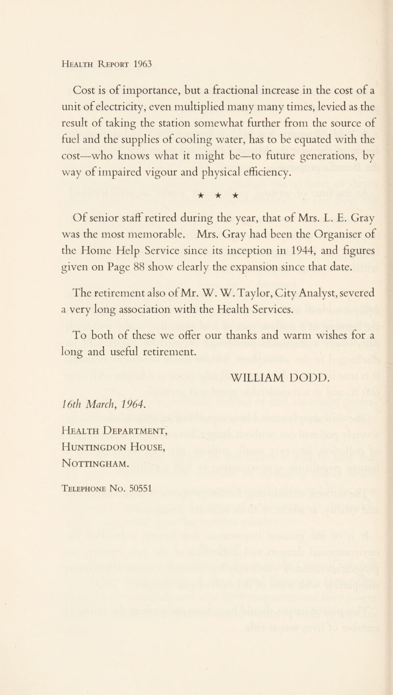 Cost is of importance, but a fractional increase in the cost of a unit of electricity, even multiplied many many times, levied as the result of taking the station somewhat further from the source of fuel and the supplies of cooling water, has to be equated with the cost—who knows what it might be—to future generations, by way of impaired vigour and physical efficiency. ★ ★ ★ Of senior staff retired during the year, that of Mrs. L. E. Gray was the most memorable. Mrs. Gray had been the Organiser of the Home Help Service since its inception in 1944, and figures given on Page 88 show clearly the expansion since that date. The retirement also of Mr. W. W. Taylor, City Analyst, severed a very long association with the Health Services. To both of these we offer our thanks and warm wishes for a long and useful retirement. WILLIAM DODD. 16th March, 1964. Health Department, Huntingdon House, Nottingham. Telephone No. 50551