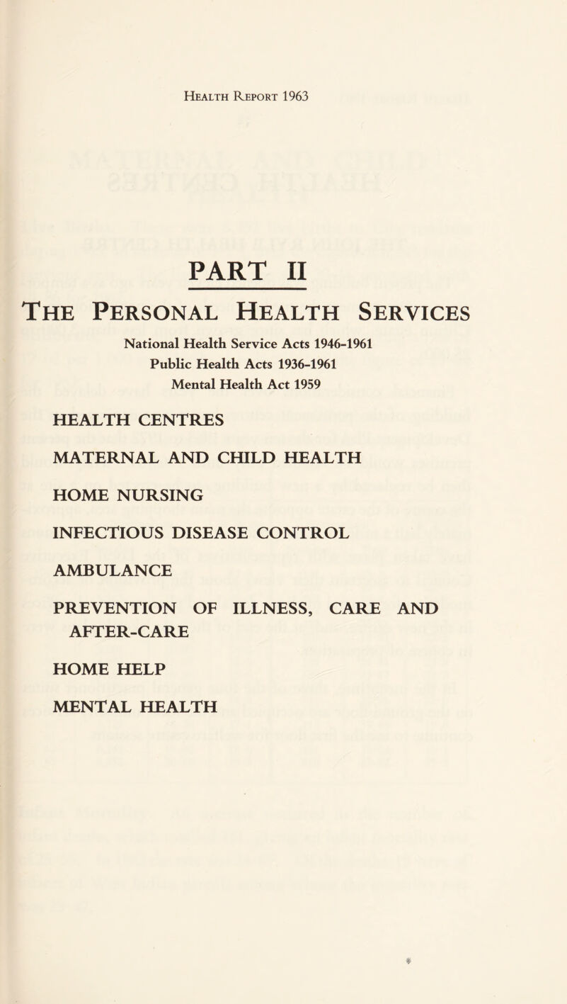 PART II The Personal Health Services National Health Service Acts 1946-1961 Public Health Acts 1936-1961 Mental Health Act 1959 HEALTH CENTRES MATERNAL AND CHILD HEALTH HOME NURSING INFECTIOUS DISEASE CONTROL AMBULANCE PREVENTION OF ILLNESS, CARE AND AFTER-CARE HOME HELP MENTAL HEALTH