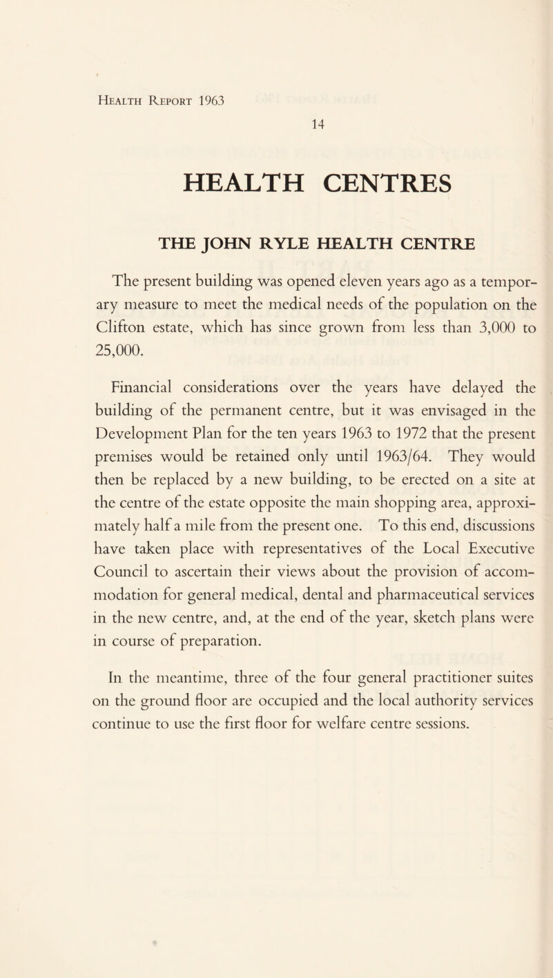 14 HEALTH CENTRES THE JOHN RYLE HEALTH CENTRE The present building was opened eleven years ago as a tempor¬ ary measure to meet the medical needs of the population on the Clifton estate, which has since grown from less than 3,000 to 25,000. Financial considerations over the years have delayed the building of the permanent centre, but it was envisaged in the Development Plan for the ten years 1963 to 1972 that the present premises would be retained only until 1963/64. They would then be replaced by a new building, to be erected on a site at the centre of the estate opposite the main shopping area, approxi¬ mately half a mile from the present one. To this end, discussions have taken place with representatives of the Local Executive Council to ascertain their views about the provision of accom¬ modation for general medical, dental and pharmaceutical services in the new centre, and, at the end of the year, sketch plans were in course of preparation. In the meantime, three of the four general practitioner suites on the ground floor are occupied and the local authority services continue to use the first floor for welfare centre sessions.