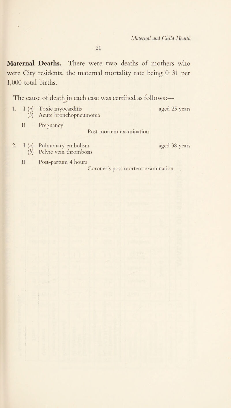 21 Maternal Deaths. There were two deaths of mothers who were City residents, the maternal mortality rate being 0-31 per 1,000 total births. The cause of death in each case was certified as follows:— 1. I (a) Toxic myocarditis aged 25 years (b) Acute bronchopneumonia II Pregnancy Post mortem examination 2. I (a) Pulmonary embolism aged 38 years (b) Pelvic vein thrombosis II Post-partum 4 hours Coroner’s post mortem examination