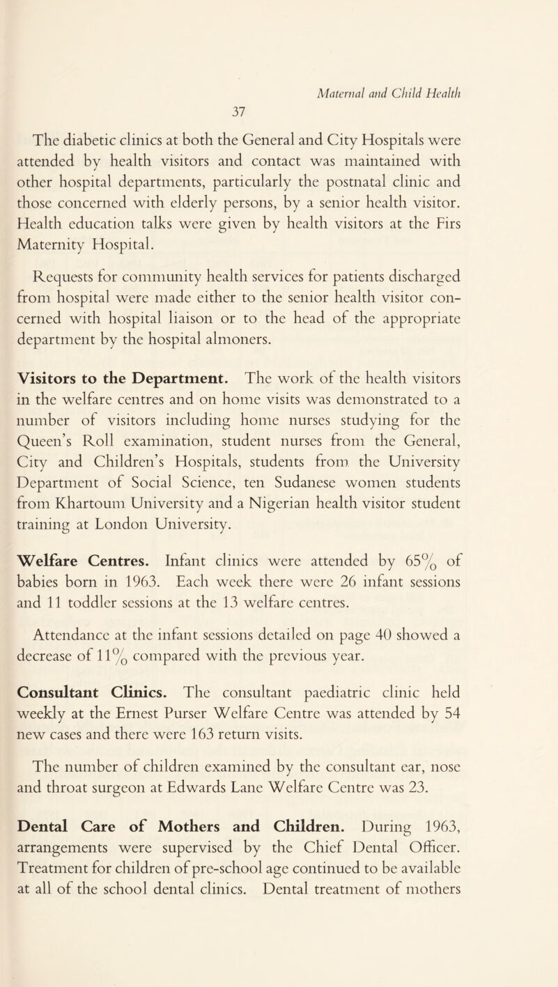 37 The diabetic clinics at both the General and City Hospitals were attended by health visitors and contact was maintained with other hospital departments, particularly the postnatal clinic and those concerned with elderly persons, by a senior health visitor. Health education talks were given by health visitors at the Firs Maternity Hospital. Requests for community health services for patients discharged from hospital were made either to the senior health visitor con¬ cerned with hospital liaison or to the head of the appropriate department by the hospital almoners. Visitors to the Department. The work of the health visitors in the welfare centres and on home visits was demonstrated to a number of visitors including home nurses studying for the Queen’s Roll examination, student nurses from the General, City and Children’s Hospitals, students from the University Department of Social Science, ten Sudanese women students from Khartoum University and a Nigerian health visitor student training at London University. Welfare Centres. Infant clinics were attended by 65% of babies born in 1963. Each week there were 26 infant sessions and 11 toddler sessions at the 13 welfare centres. Attendance at the infant sessions detailed on page 40 showed a decrease of 11% compared with the previous year. Consultant Clinics. The consultant paediatric clinic held weekly at the Ernest Purser Welfare Centre was attended by 54 new cases and there were 163 return visits. The number of children examined by the consultant ear, nose and throat surgeon at Edwards Lane Welfare Centre was 23. Dental Care of Mothers and Children. During 1963, arrangements were supervised by the Chief Dental Officer. Treatment for children of pre-school age continued to be available at all of the school dental clinics. Dental treatment of mothers