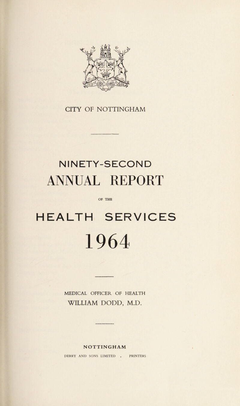 CITY OF NOTTINGHAM NINETY-SECOND ANNUAL REPORT OF THE HEALTH SERVICES 1964 MEDICAL OFFICER OF HEALTH WILLIAM DODD, M.D. NOTTINGHAM DERRY AND SONS LIMITED PRINTERS