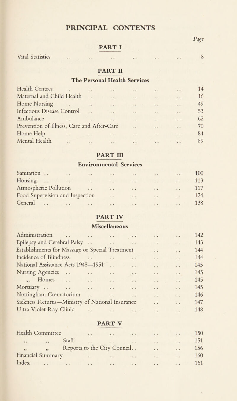 PRINCIPAL CONTENTS Page PART I Vital Statistics .. .. .. .. .. .. 8 PART II The Personal Health Services Health Centres .. .. .. .. .. .. 14 Maternal and Child Health .. .. .. .. .. 16 Home Nursing .. .. .. .. .. .. 49 Infectious Disease Control . . .. .. .. .. 53 Ambulance .. .. .. .. .. .. 62 Prevention of Illness, Care and After-Care .. .. .. 70 Home Help .. .. .. .. .. .. 84 Mental Health .. .. .. .. .. .. 89 PART III Environmental Services Sanitation .. .. .. .. .. .. .. 100 Housing . . .. .. .. . . .. .. 113 Atmospheric Pollution .. .. .. .. .. 117 Food Supervision and Inspection .. .. .. .. 124 General .. .. .. .. .. .. .. 138 PART IV Miscellaneous Administration Epilepsy and Cerebral Palsy Establishments for Massage or Special Treatment Incidence of Blindness National Assistance Acts 1948—1951 Nursing Agencies „ Homes Mortuary Nottingham Crematorium Sickness Returns—Ministry of National Insurance Ultra Violet Ray Clinic Health Committee PART V Staff „ „ Reports to the City Council.. Financial Summary Index 142 143 144 144 145 145 145 145 146 147 148 150 151 156 160 161