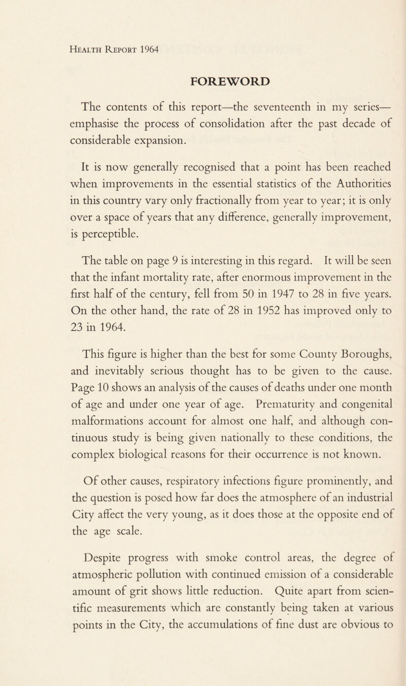 FOREWORD The contents of this report—the seventeenth in my series— emphasise the process of consolidation after the past decade of considerable expansion. It is now generally recognised that a point has been reached when improvements in the essential statistics of the Authorities in this country vary only fractionally from year to year; it is only over a space of years that any difference, generally improvement, is perceptible. The table on page 9 is interesting in this regard. It will be seen that the infant mortality rate, after enormous improvement in the first half of the century, fell from 50 in 1947 to 28 in five years. On the other hand, the rate of 28 in 1952 has improved only to 23 in 1964. This figure is higher than the best for some County Boroughs, and inevitably serious thought has to be given to the cause. Page 10 shows an analysis of the causes of deaths under one month of age and under one year of age. Prematurity and congenital malformations account for almost one half, and although con¬ tinuous study is being given nationally to these conditions, the complex biological reasons for their occurrence is not known. Of other causes, respiratory infections figure prominently, and the question is posed how far does the atmosphere of an industrial City affect the very young, as it does those at the opposite end of the age scale. Despite progress with smoke control areas, the degree of atmospheric pollution with continued emission of a considerable amount of grit shows little reduction. Quite apart from scien¬ tific measurements which are constantly being taken at various points in the City, the accumulations of fine dust are obvious to