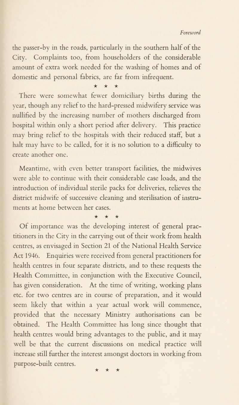 Foreword the passer-by in the roads, particularly in the southern half of the City. Complaints too, from householders of the considerable amount of extra work needed for the washing of homes and of domestic and personal fabrics, are far from infrequent. ★ ★ ★ There were somewhat fewer domiciliary births during the year, though any relief to the hard-pressed midwifery service was nullified by the increasing number of mothers discharged from hospital within only a short period after delivery. This practice may bring relief to the hospitals with their reduced staff, but a halt may have to be called, for it is no solution to a difficulty to create another one. Meantime, with even better transport facilities, the midwives were able to continue with their considerable case loads, and the introduction of individual sterile packs for deliveries, relieves the district midwife of successive cleaning and sterilisation of instru¬ ments at home between her cases. ★ ★ ★ Of importance was the developing interest of general prac¬ titioners in the City in the carrying out of their work from health centres, as envisaged in Section 21 of the National Health Service Act 1946. Enquiries were received from general practitioners for health centres in four separate districts, and to these requests the Health Committee, in conjunction with the Executive Council, has given consideration. At the time of writing, working plans etc. for two centres are in course of preparation, and it would seem likely that within a year actual work will commence, provided that the necessary Ministry authorisations can be obtained. The Health Committee has long since thought that health centres would bring advantages to the public, and it may well be that the current discussions on medical practice will increase still further the interest amongst doctors in working from purpose-built centres.