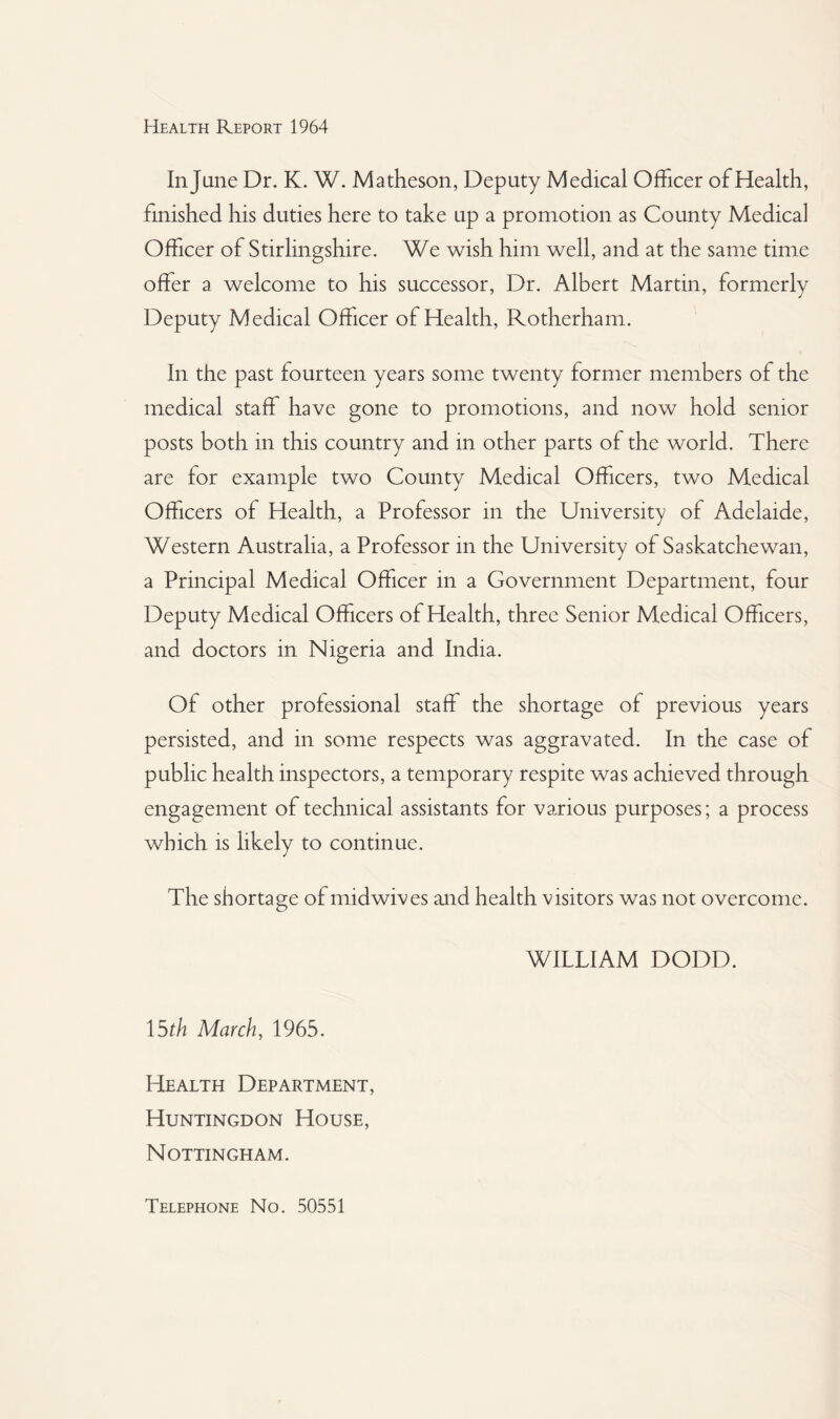 In June Dr. K. W. Matheson, Deputy Medical Officer of Health, finished his duties here to take up a promotion as County Medical Officer of Stirlingshire. We wish him well, and at the same time offer a welcome to his successor, Dr. Albert Martin, formerly Deputy Medical Officer of Health, Rotherham. In the past fourteen years some twenty former members of the medical staff have gone to promotions, and now hold senior posts both in this country and in other parts of the world. There are for example two County Medical Officers, two Medical Officers of Health, a Professor in the University of Adelaide, Western Australia, a Professor in the University of Saskatchewan, a Principal Medical Officer in a Government Department, four Deputy Medical Officers of Health, three Senior Medical Officers, and doctors in Nigeria and India. Of other professional staff the shortage of previous years persisted, and in some respects was aggravated. In the case of public health inspectors, a temporary respite was achieved through engagement of technical assistants for various purposes; a process which is likely to continue. The shortage of midwives and health visitors was not overcome. WILLIAM DODD. 15th March, 1965. Health Department, Huntingdon House, Nottingham. Telephone No. 50551