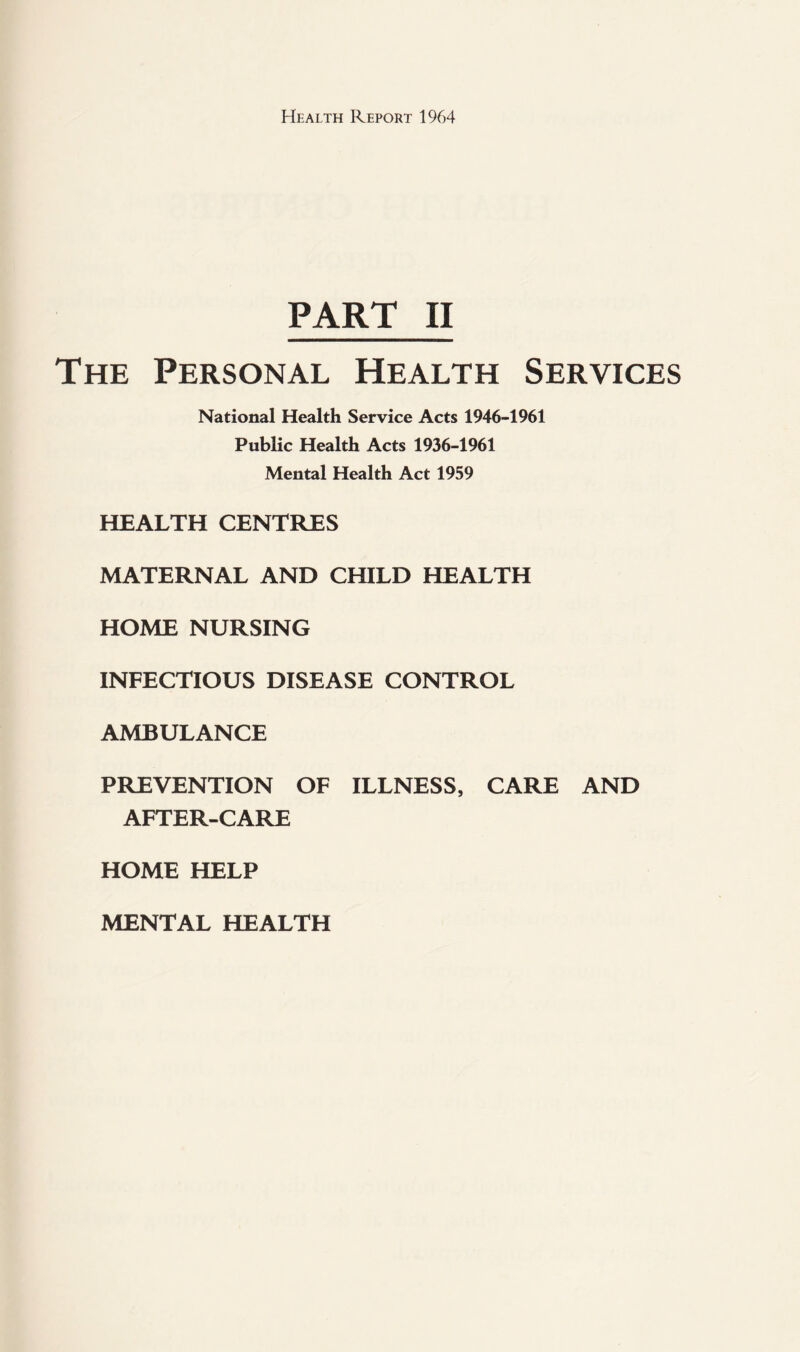 PART II The Personal Health Services National Health Service Acts 1946-1961 Public Health Acts 1936-1961 Mental Health Act 1959 HEALTH CENTRES MATERNAL AND CHILD HEALTH HOME NURSING INFECTIOUS DISEASE CONTROL AMBULANCE PREVENTION OF ILLNESS, CARE AND AFTER-CARE HOME HELP MENTAL HEALTH
