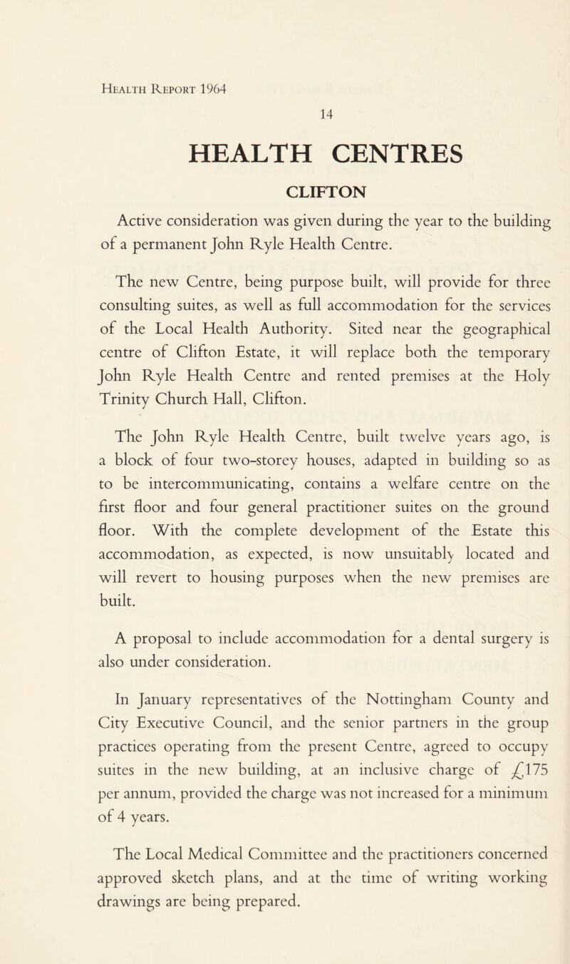 14 HEALTH CENTRES CLIFTON Active consideration was given during the year to the building of a permanent John Ryle Health Centre. The new Centre, being purpose built, will provide for three consulting suites, as well as full accommodation for the services of the Local Health Authority. Sited near the geographical centre of Clifton Estate, it will replace both the temporary John Ryle Health Centre and rented premises at the Holy Trinity Church Hall, Clifton. The John Ryle Health Centre, built twelve years ago, is a block of four two-storey houses, adapted in building so as to be intercommunicating, contains a welfare centre on the first floor and four general practitioner suites on the ground floor. With the complete development of the Estate this accommodation, as expected, is now unsuitably located and will revert to housing purposes when the new premises are built. A proposal to include accommodation for a dental surgery is also under consideration. In January representatives of the Nottingham County and City Executive Council, and the senior partners in the group practices operating from the present Centre, agreed to occupy suites in the new building, at an inclusive charge of ^175 per annum, provided the charge was not increased for a minimum of 4 years. The Local Medical Committee and the practitioners concerned approved sketch plans, and at the time of writing working drawings are being prepared.