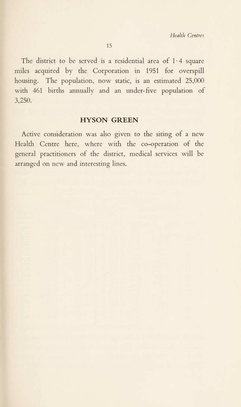 Health Centres 15 The district to be served is a residential area of T4 square miles acquired by the Corporation in 1951 for overspill housing. The population, now static, is an estimated 25,000 with 461 births annually and an under-five population of 3,250. HYSON GREEN Active consideration was also given to the siting of a new Health Centre here, where with the co-operation of the general practitioners of the district, medical services will be arranged on new and interesting lines.