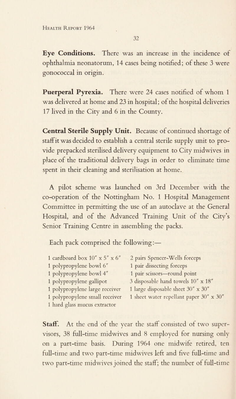32 Eye Conditions. There was an increase in the incidence of ophthalmia neonatorum, 14 cases being notified; of these 3 were gonococcal in origin. Puerperal Pyrexia. There were 24 cases notified of whom 1 was delivered at home and 23 in hospital; of the hospital deliveries 17 lived in the City and 6 in the County. Central Sterile Supply Unit. Because of continued shortage of staff it was decided to establish a central sterile supply unit to pro¬ vide prepacked sterilised delivery equipment to City midwives in place of the traditional delivery bags in order to eliminate time spent in their cleaning and sterilisation at home. V A pilot scheme was launched on 3rd December with the co-operation of the Nottingham No. 1 Hospital Management Committee in permitting the use of an autoclave at the General Hospital, and of the Advanced Training Unit of the City’s Senior Training Centre in assembling the packs. Each pack comprised the following:— 1 cardboard box 10 x 5 x 6 1 polypropylene bowl 6 1 polypropylene bowl 4 1 polypropylene gallipot 1 polypropylene large receiver 1 polypropylene small receiver 1 hard glass mucus extractor 2 pairs Spencer-Wells forceps 1 pair dissecting forceps 1 pair scissors—round point 3 disposable hand towels 10 x 18 1 large disposable sheet 30 x 30 1 sheet water repellant paper 30 x 30 Staff. At the end of the year the staff consisted of two super¬ visors, 38 full-time midwives and 8 employed for nursing only on a part-time basis. During 1964 one midwife retired, ten full-time and two part-time midwives left and five full-time and two part-time mid wives joined the staff; the number of full-time