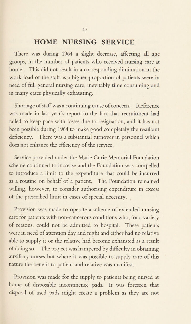 HOME NURSING SERVICE There was during 1964 a slight decrease, affecting all age groups, in the number of patients who received nursing care at home. This did not result in a corresponding diminution in the work load of the staff as a higher proportion of patients were in need of full general nursing care, inevitably time consuming and in many cases physically exhausting. Shortage of staff was a continuing cause of concern. Reference was made in last year’s report to the fact that recruitment had failed to keep pace with losses due to resignation, and it has not been possible during 1964 to make good completely the resultant deficiency. There was a substantial turnover in personnel which does not enhance the efficiency of the service. Service provided under the Marie Curie Memorial Foundation scheme continued to increase and the Foundation was compelled to introduce a limit to the expenditure that could be incurred as a routine on behalf of a patient. The Foundation remained willing, however, to consider authorising expenditure in excess of the prescribed limit in cases of special necessity. Provision was made to operate a scheme of extended nursing care for patients with non-cancerous conditions who, for a variety of reasons, could not be admitted to hospital. These patients were in need of attention day and night and either had no relative able to supply it or the relative had become exhausted as a result of doing so. The project was hampered by difficulty in obtaining auxiliary nurses but where it was possible to supply care of this nature the benefit to patient and relative was manifest. Provision was made for the supply to patients being nursed at home of disposable incontinence pads. It was foreseen that disposal of used pads might create a problem as they are not