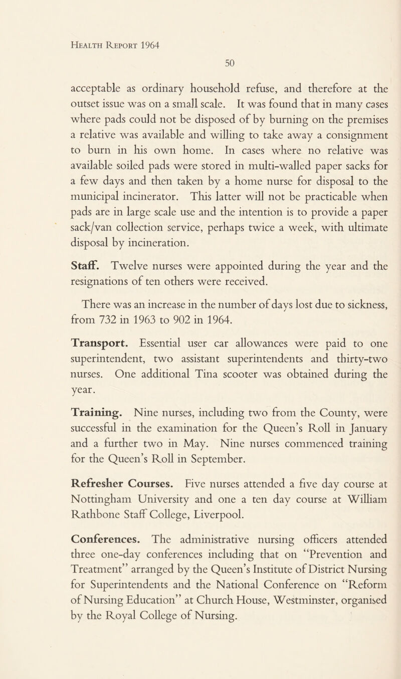 50 acceptable as ordinary household refuse, and therefore at the outset issue was on a small scale. It was found that in many cases where pads could not be disposed of by burning on the premises a relative was available and willing to take away a consignment to burn in his own home. In cases where no relative was available soiled pads were stored in multi-walled paper sacks for a few days and then taken by a home nurse for disposal to the municipal incinerator. This latter will not be practicable when pads are in large scale use and the intention is to provide a paper sack/van collection service, perhaps twice a week, with ultimate disposal by incineration. Staff. Twelve nurses were appointed during the year and the resignations of ten others were received. There was an increase in the number of days lost due to sickness, from 732 in 1963 to 902 in 1964. Transport. Essential user car allowances were paid to one superintendent, two assistant superintendents and thirty-two nurses. One additional Tina scooter was obtained during the year. Training. Nine nurses, including two from the County, were successful in the examination for the Queen’s Roll in January and a further two in May. Nine nurses commenced training for the Queen’s Roll in September. Refresher Courses. Five nurses attended a five day course at Nottingham University and one a ten day course at William Rathbone Staff College, Liverpool. Conferences. The administrative nursing officers attended three one-day conferences including that on “Prevention and Treatment” arranged by the Queen’s Institute of District Nursing for Superintendents and the National Conference on “Reform of Nursing Education” at Church House, Westminster, organised by the Royal College of Nursing.