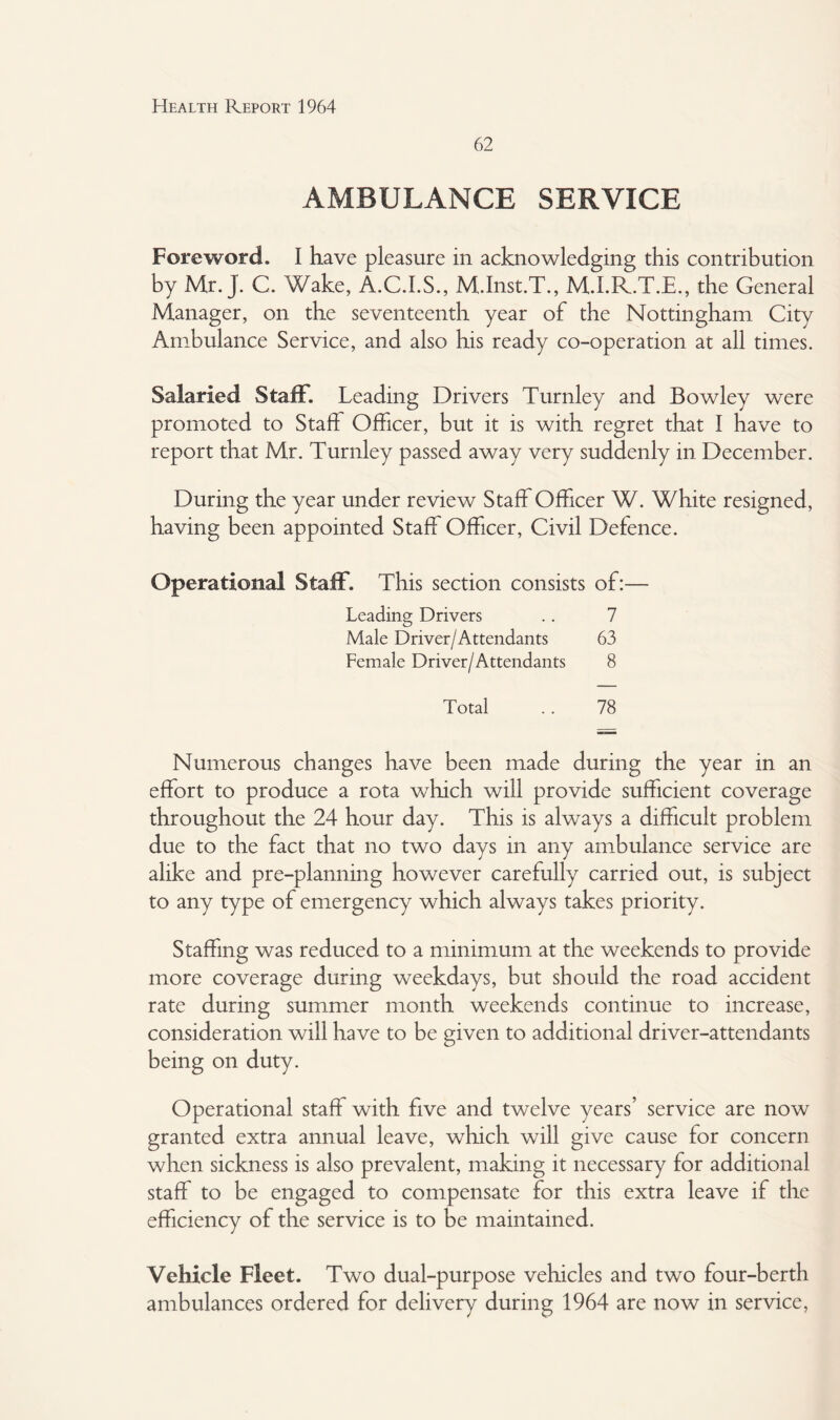 62 AMBULANCE SERVICE Foreword. I have pleasure in acknowledging this contribution by Mr. J. C. Wake, A.C.I.S., M.Inst.T., M.I.R.T.E., the General Manager, on the seventeenth year of the Nottingham City Ambulance Service, and also his ready co-operation at all times. Salaried Staff. Leading Drivers Turnley and Bowley were promoted to Staff Officer, but it is with regret that I have to report that Mr. Turnley passed away very suddenly in December. During the year under review Staff Officer W. White resigned, having been appointed Staff Officer, Civil Defence. Operational Staff. This section consists of:— Leading Drivers .. 7 Male Driver/Attendants 63 Female Driver/Attendants 8 Total .. 78 Numerous changes have been made during the year in an effort to produce a rota which will provide sufficient coverage throughout the 24 hour day. This is always a difficult problem due to the fact that no two days in any ambulance service are alike and pre-planning however carefully carried out, is subject to any type of emergency which always takes priority. Staffing was reduced to a minimum at the weekends to provide more coverage during weekdays, but should the road accident rate during summer month weekends continue to increase, consideration will have to be given to additional driver-attendants being on duty. Operational staff with five and twelve years’ service are now granted extra annual leave, which will give cause for concern when sickness is also prevalent, making it necessary for additional staff to be engaged to compensate for this extra leave if the efficiency of the service is to be maintained. Vehicle Fleet. Two dual-purpose vehicles and two four-berth ambulances ordered for delivery during 1964 are now in service,