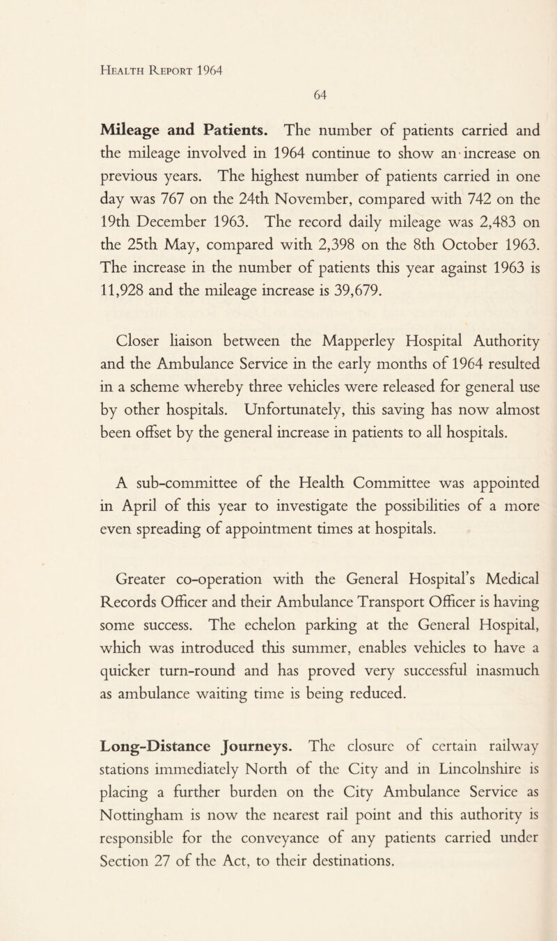 64 Mileage and Patients. The number of patients carried and the mileage involved in 1964 continue to show an increase on previous years. The highest number of patients carried in one day was 767 on the 24th November, compared with 742 on the 19th December 1963. The record daily mileage was 2,483 on the 25th May, compared with 2,398 on the 8th October 1963. The increase in the number of patients this year against 1963 is 11,928 and the mileage increase is 39,679. Closer liaison between the Mapperley Hospital Authority and the Ambulance Service in the early months of 1964 resulted in a scheme whereby three vehicles were released for general use by other hospitals. Unfortunately, this saving has now almost been offset by the general increase in patients to all hospitals. A sub-committee of the Health Committee was appointed in April of this year to investigate the possibilities of a more even spreading of appointment times at hospitals. Greater co-operation v/ith the General Hospital’s Medical Records Officer and their Ambulance Transport Officer is having some success. The echelon parking at the General Hospital, which was introduced this summer, enables vehicles to have a quicker turn-round and has proved very successful inasmuch as ambulance waiting time is being reduced. Long-Distance Journeys. The closure of certain railway stations immediately North of the City and in Lincolnshire is placing a further burden on the City Ambulance Service as Nottingham is now the nearest rail point and this authority is responsible for the conveyance of any patients carried under Section 27 of the Act, to their destinations.