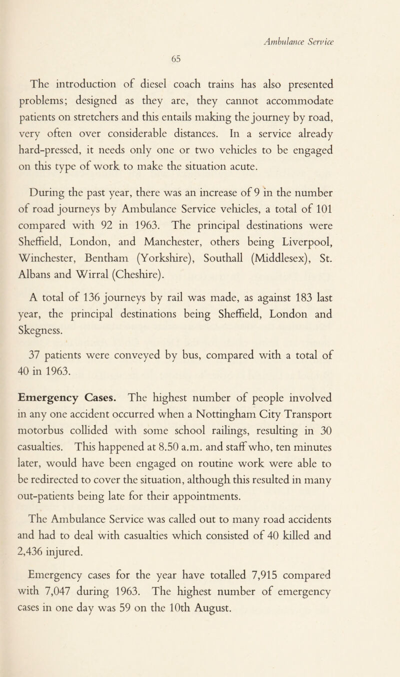 65 The introduction of diesel coach trains has also presented problems; designed as they are, they cannot accommodate patients on stretchers and this entails making the journey by road, very often over considerable distances. In a service already hard-pressed, it needs only one or two vehicles to be engaged on this type of work to make the situation acute. During the past year, there was an increase of 9 in the number of road journeys by Ambulance Service vehicles, a total of 101 compared with 92 in 1963. The principal destinations were Sheffield, London, and Manchester, others being Liverpool, Winchester, Bentham (Yorkshire), Southall (Middlesex), St. Albans and Wirral (Cheshire). A total of 136 journeys by rail was made, as against 183 last year, the principal destinations being Sheffield, London and Skegness. 37 patients were conveyed by bus, compared with a total of 40 in 1963. Emergency Cases. The highest number of people involved in any one accident occurred when a Nottingham City Transport motorbus collided with some school railings, resulting in 30 casualties. This happened at 8.50 a.m. and staff who, ten minutes later, would have been engaged on routine work were able to be redirected to cover the situation, although this resulted in many out-patients being late for their appointments. The Ambulance Service was called out to many road accidents and had to deal with casualties which consisted of 40 killed and 2,436 injured. Emergency cases for the year have totalled 7,915 compared with 7,047 during 1963. The highest number of emergency cases in one day was 59 on the 10th August.