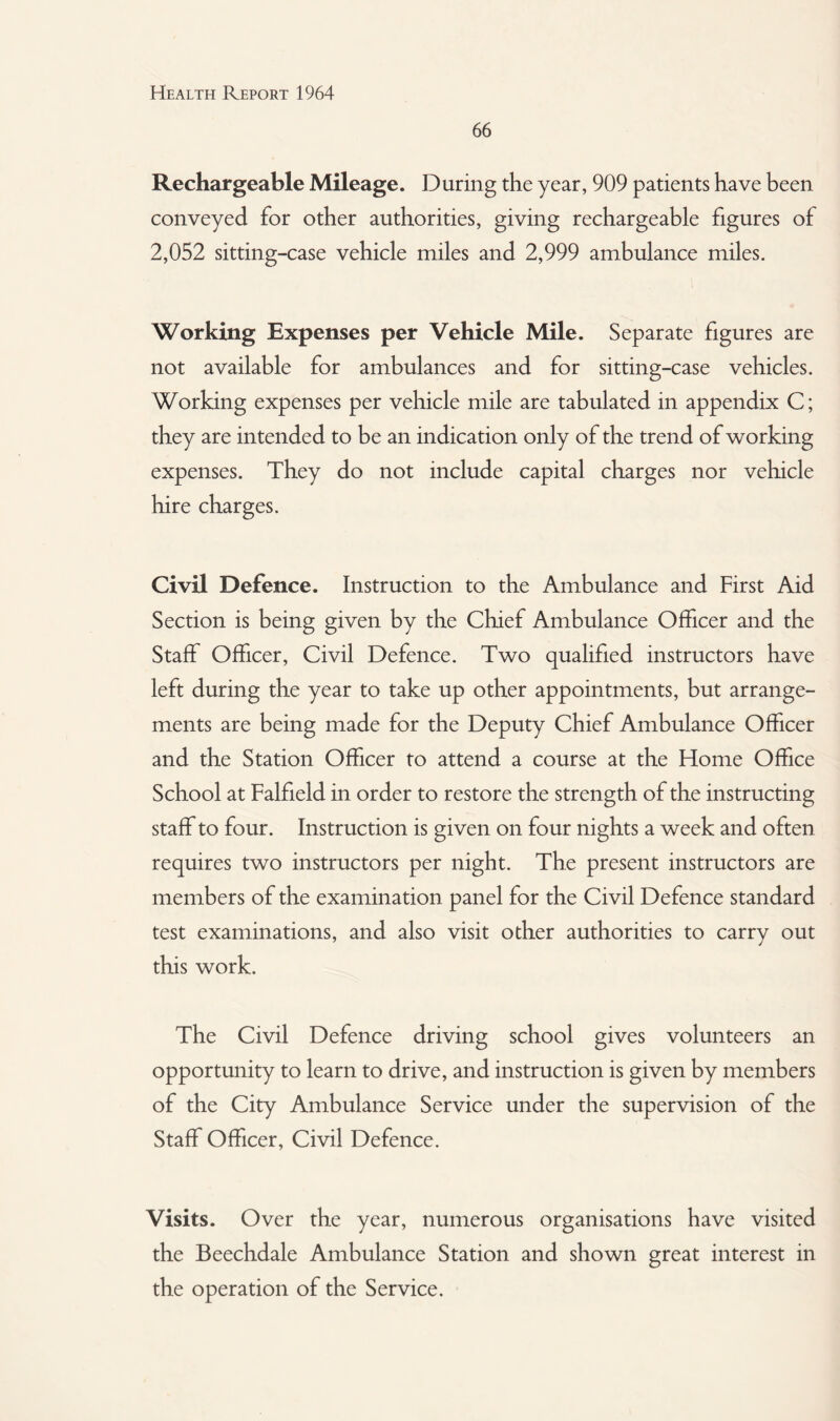 66 Rechargeable Mileage. During the year, 909 patients have been conveyed for other authorities, giving rechargeable figures of 2,052 sitting-case vehicle miles and 2,999 ambulance miles. Working Expenses per Vehicle Mile. Separate figures are not available for ambulances and for sitting-case vehicles. Working expenses per vehicle mile are tabulated in appendix C; they are intended to be an indication only of the trend of working expenses. They do not include capital charges nor vehicle hire charges. Civil Defence. Instruction to the Ambulance and First Aid Section is being given by the Chief Ambulance Officer and the Staff Officer, Civil Defence. Two qualified instructors have left during the year to take up other appointments, but arrange¬ ments are being made for the Deputy Chief Ambulance Officer and the Station Officer to attend a course at the Home Office School at Falfield in order to restore the strength of the instructing staff to four. Instruction is given on four nights a week and often requires two instructors per night. The present instructors are members of the examination panel for the Civil Defence standard test examinations, and also visit other authorities to carry out this work. The Civil Defence driving school gives volunteers an opportunity to learn to drive, and instruction is given by members of the City Ambulance Service under the supervision of the Staff Officer, Civil Defence. Visits. Over the year, numerous organisations have visited the Beechdale Ambulance Station and shown great interest in the operation of the Service.