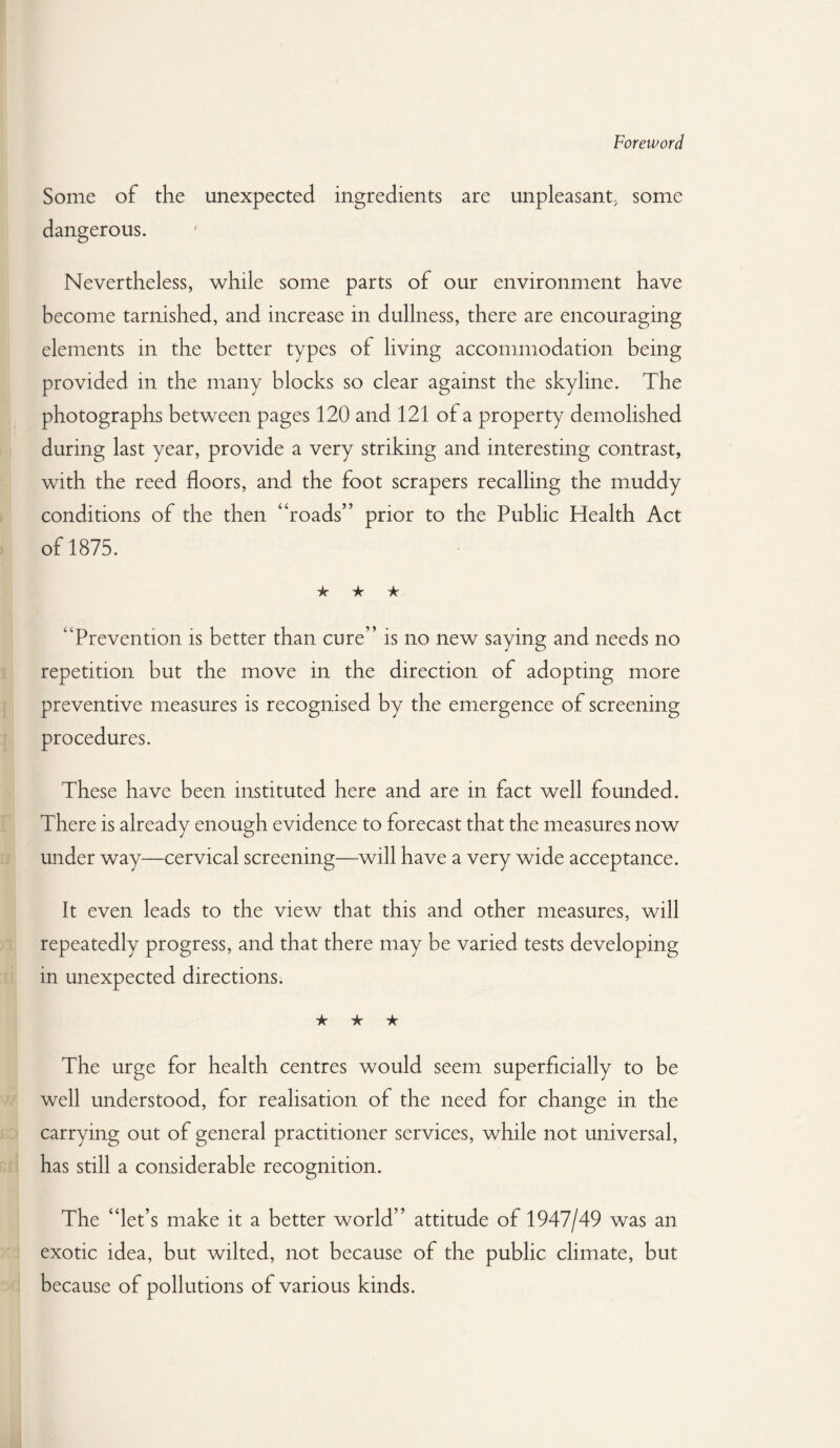 Foreword Some of the unexpected ingredients are unpleasant, some dangerous. Nevertheless, while some parts of our environment have become tarnished, and increase in dullness, there are encouraging elements in the better types of living accommodation being provided in the many blocks so clear against the skyline. The photographs between pages 120 and 121 of a property demolished during last year, provide a very striking and interesting contrast, with the reed floors, and the foot scrapers recalling the muddy conditions of the then “roads” prior to the Public Health Act of 1875. ★ ★ ★ “Prevention is better than cure” is no new saying and needs no repetition but the move in the direction of adopting more preventive measures is recognised by the emergence of screening procedures. These have been instituted here and are in fact well founded. There is already enough evidence to forecast that the measures now under way—cervical screening—will have a very wide acceptance. It even leads to the view that this and other measures, will repeatedly progress, and that there may be varied tests developing in unexpected directions. ★ ★ ★ The urge for health centres would seem superficially to be well understood, for realisation of the need for change in the carrying out of general practitioner services, while not universal, has still a considerable recognition. The “let’s make it a better world” attitude of 1947/49 was an exotic idea, but wilted, not because of the public climate, but because of pollutions of various kinds.