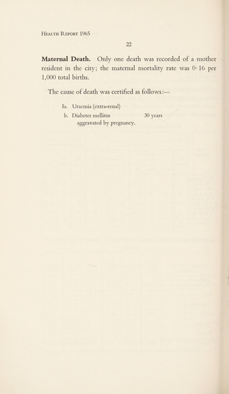 22 Maternal Death. Only one death was recorded of a mother resident in the city; the maternal mortality rate was 0-16 per 1,000 total births. The cause of death was certified as follows:— la. Uraemia (extra-renal) b. Diabetes mellitus 30 years aggravated by pregnancy.